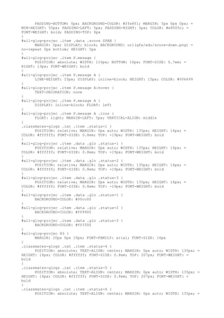 PADDING-BOTTOM: 0px; BACKGROUND-COLOR: #ffe8f1; MARGIN: 5px 0px 0px; =
MIN-HEIGHT: 55px; PADDING-LEFT: 5px; PADDING-RIGHT: 5px; COLOR: #e8005c; =
FONT-WEIGHT: bold; PADDING-TOP: 0px
}
#all-glog-projec .item .data .score SPAN {
      MARGIN: 0px; DISPLAY: block; BACKGROUND: url(gfx/edu/score-down.png) =
no-repeat 0px bottom; HEIGHT: 5px
}
#all-glog-projec .item P.mesage {
      POSITION: absolute; WIDTH: 110px; BOTTOM: 10px; FONT-SIZE: 0.7em; =
RIGHT: 13px; FONT-WEIGHT: bold
}
#all-glog-projec .item P.mesage A {
      LINE-HEIGHT: 15px; DISPLAY: inline-block; HEIGHT: 15px; COLOR: #006699
}
#all-glog-projec .item P.mesage A:hover {
      TEXT-DECORATION: none
}
#all-glog-projec .item P.mesage A {
      DISPLAY: inline-block; FLOAT: left
}
#all-glog-projec .item P.mesage A .icos {
      FLOAT: right; MARGIN-LEFT: 5px; VERTICAL-ALIGN: middle
}
.classmates-glogs .cat .item .status-1 {
      POSITION: relative; MARGIN: 0px auto; WIDTH: 135px; HEIGHT: 16px; =
COLOR: #ffffff; FONT-SIZE: 0.8em; TOP: -19px; FONT-WEIGHT: bold
}
#all-glog-projec .item .data .glo .status-1 {
      POSITION: relative; MARGIN: 0px auto; WIDTH: 135px; HEIGHT: 16px; =
COLOR: #ffffff; FONT-SIZE: 0.8em; TOP: -19px; FONT-WEIGHT: bold
}
#all-glog-projec .item .data .glo .status-2 {
      POSITION: relative; MARGIN: 0px auto; WIDTH: 135px; HEIGHT: 16px; =
COLOR: #ffffff; FONT-SIZE: 0.8em; TOP: -19px; FONT-WEIGHT: bold
}
#all-glog-projec .item .data .glo .status-3 {
      POSITION: relative; MARGIN: 0px auto; WIDTH: 135px; HEIGHT: 16px; =
COLOR: #ffffff; FONT-SIZE: 0.8em; TOP: -19px; FONT-WEIGHT: bold
}
#all-glog-projec .item .data .glo .status-1 {
      BACKGROUND-COLOR: #00cc00
}
#all-glog-projec .item .data .glo .status-2 {
      BACKGROUND-COLOR: #ff9900
}
#all-glog-projec .item .data .glo .status-3 {
      BACKGROUND-COLOR: #ff3300
}
#all-glog-projec H3 {
      MARGIN: 20px 0px 10px; FONT-FAMILY: arial; FONT-SIZE: 16px
}
.classmates-glogs .cat .item .status-4 {
      POSITION: absolute; TEXT-ALIGN: center; MARGIN: 0px auto; WIDTH: 135px; =
HEIGHT: 16px; COLOR: #ffffff; FONT-SIZE: 0.8em; TOP: 207px; FONT-WEIGHT: =
bold
}
.classmates-glogs .cat .item .status-5 {
      POSITION: absolute; TEXT-ALIGN: center; MARGIN: 0px auto; WIDTH: 135px; =
HEIGHT: 16px; COLOR: #ffffff; FONT-SIZE: 0.8em; TOP: 207px; FONT-WEIGHT: =
bold
}
.classmates-glogs .cat .item .status-6 {
      POSITION: absolute; TEXT-ALIGN: center; MARGIN: 0px auto; WIDTH: 135px; =
 