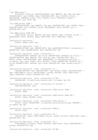 }
.top SPAN.avatar {
      POSITION: relative; PADDING-BOTTOM: 1px; MARGIN: 0px 14px 0px 0px; =
PADDING-LEFT: 0px; WIDTH: 54px; PADDING-RIGHT: 0px; DISPLAY: block; =
BACKGROUND: #d8d8d8; FLOAT: left; HEIGHT: auto; OVERFLOW: hidden; =
PADDING-TOP: 1px; LEFT: 8px
}
.top SPAN.avatar SPAN {
      PADDING-BOTTOM: 2px; MARGIN: 0px 1px; PADDING-LEFT: 0px; WIDTH: 52px; =
PADDING-RIGHT: 0px; DISPLAY: block; BACKGROUND: #fff; HEIGHT: auto; =
PADDING-TOP: 2px
}
.top SPAN.avatar SPAN IMG {
      TEXT-ALIGN: center; MARGIN: 0px 2px; WIDTH: 48px; DISPLAY: block; =
BACKGROUND: #000; HEIGHT: 48px; FONT-SIZE: 80%; OVERFLOW: hidden
}
.peojects-all #projects {
      WIDTH: 940px; LEFT: 5px
}
.peojects-all #projects .inner {
      BORDER-BOTTOM: 0px; BORDER-LEFT: 0px; BACKGROUND-COLOR: transparent; =
BORDER-TOP: 0px; BORDER-RIGHT: 0px; PADDING-TOP: 0px
}
.peojects-all #projects .inner .one-project {
      BORDER-BOTTOM: #e0e0e0 1px solid; BORDER-LEFT: #e0e0e0 1px solid; =
PADDING-BOTTOM: 8px; MARGIN: 10px 10px 0px 0px; PADDING-LEFT: 8px; =
WIDTH: 420px; PADDING-RIGHT: 8px; BACKGROUND: url(gfx/bg-project.png) =
no-repeat -1px -1px; FLOAT: left; HEIGHT: 197px; BORDER-TOP: #e0e0e0 1px =
solid; BORDER-RIGHT: #e0e0e0 1px solid; PADDING-TOP: 8px; border-radius: =
10px
}
.peojects-all #projects .inner .one-project H3 {
      PADDING-BOTTOM: 5px; PADDING-LEFT: 5px; WIDTH: 248px; PADDING-RIGHT: =
0px; FONT-FAMILY: Arial; WHITE-SPACE: nowrap; HEIGHT: 20px; FONT-SIZE: =
18px; OVERFLOW: hidden; PADDING-TOP: 5px
}
.peojects-all #projects .inner .one-project H3 EM {
      BACKGROUND: url(gfx/icons/newstar.gif) no-repeat 0px 60%
}
.peojects-all #projects .inner .one-project H3 A:hover {
      TEXT-DECORATION: none
}
.peojects-all #projects .inner .one-project SPAN.avatar SPAN {
      WIDTH: 140px
}
.peojects-all #projects .inner .one-project SPAN.avatar SPAN IMG {
      WIDTH: 138px; HEIGHT: 185px
}
.peojects-all #projects .inner .one-project SPAN.avatar {
      WIDTH: 142px; BACKGROUND: url(gfx/bg-avatar-projects.png) #d8d8d8 =
no-repeat 0px 0px
}
.peojects-all #projects .inner .one-project TABLE {
      WIDTH: 257px
}
.peojects-all #projects .inner .one-project TH {
      TEXT-ALIGN: right; FONT-FAMILY: Arial; COLOR: #333333; FONT-SIZE: 14px; =
PADDING-TOP: 5px
}
.peojects-all #projects .inner .one-project TD {
      FONT-FAMILY: Verdana; COLOR: #666666; FONT-SIZE: 12px; FONT-WEIGHT: =
normal; PADDING-TOP: 5px
}
.peojects-all #projects .inner .one-project TD EM {
 
