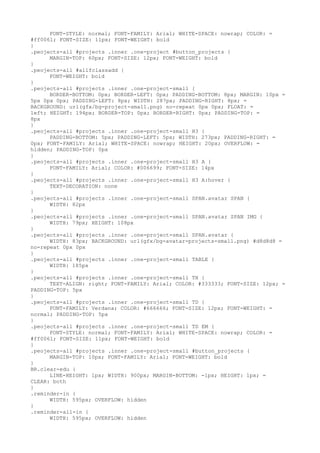FONT-STYLE: normal; FONT-FAMILY: Arial; WHITE-SPACE: nowrap; COLOR: =
#ff0061; FONT-SIZE: 11px; FONT-WEIGHT: bold
}
.peojects-all #projects .inner .one-project #button_projects {
      MARGIN-TOP: 60px; FONT-SIZE: 12px; FONT-WEIGHT: bold
}
.peojects-all #allfclassadd {
      FONT-WEIGHT: bold
}
.peojects-all #projects .inner .one-project-small {
      BORDER-BOTTOM: 0px; BORDER-LEFT: 0px; PADDING-BOTTOM: 8px; MARGIN: 10px =
5px 0px 0px; PADDING-LEFT: 8px; WIDTH: 287px; PADDING-RIGHT: 8px; =
BACKGROUND: url(gfx/bg-project-small.png) no-repeat 0px 0px; FLOAT: =
left; HEIGHT: 194px; BORDER-TOP: 0px; BORDER-RIGHT: 0px; PADDING-TOP: =
8px
}
.peojects-all #projects .inner .one-project-small H3 {
      PADDING-BOTTOM: 5px; PADDING-LEFT: 5px; WIDTH: 273px; PADDING-RIGHT: =
0px; FONT-FAMILY: Arial; WHITE-SPACE: nowrap; HEIGHT: 20px; OVERFLOW: =
hidden; PADDING-TOP: 0px
}
.peojects-all #projects .inner .one-project-small H3 A {
      FONT-FAMILY: Arial; COLOR: #006699; FONT-SIZE: 14px
}
.peojects-all #projects .inner .one-project-small H3 A:hover {
      TEXT-DECORATION: none
}
.peojects-all #projects .inner .one-project-small SPAN.avatar SPAN {
      WIDTH: 82px
}
.peojects-all #projects .inner .one-project-small SPAN.avatar SPAN IMG {
      WIDTH: 79px; HEIGHT: 108px
}
.peojects-all #projects .inner .one-project-small SPAN.avatar {
      WIDTH: 83px; BACKGROUND: url(gfx/bg-avatar-projects-small.png) #d8d8d8 =
no-repeat 0px 0px
}
.peojects-all #projects .inner .one-project-small TABLE {
      WIDTH: 185px
}
.peojects-all #projects .inner .one-project-small TH {
      TEXT-ALIGN: right; FONT-FAMILY: Arial; COLOR: #333333; FONT-SIZE: 12px; =
PADDING-TOP: 5px
}
.peojects-all #projects .inner .one-project-small TD {
      FONT-FAMILY: Verdana; COLOR: #666666; FONT-SIZE: 12px; FONT-WEIGHT: =
normal; PADDING-TOP: 5px
}
.peojects-all #projects .inner .one-project-small TD EM {
      FONT-STYLE: normal; FONT-FAMILY: Arial; WHITE-SPACE: nowrap; COLOR: =
#ff0061; FONT-SIZE: 11px; FONT-WEIGHT: bold
}
.peojects-all #projects .inner .one-project-small #button_projects {
      MARGIN-TOP: 10px; FONT-FAMILY: Arial; FONT-WEIGHT: bold
}
BR.clear-edu {
      LINE-HEIGHT: 1px; WIDTH: 900px; MARGIN-BOTTOM: -1px; HEIGHT: 1px; =
CLEAR: both
}
.reminder-in {
      WIDTH: 595px; OVERFLOW: hidden
}
.reminder-all-in {
      WIDTH: 595px; OVERFLOW: hidden
 