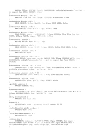 WIDTH: 960px; DISPLAY: block; BACKGROUND: url(gfx/ambassador/top.jpg) =
no-repeat 0px 100%; HEIGHT: 406px
}
#ambassador #topup .left H2 {
      MARGIN: 20px 0px 10px; COLOR: #000000; FONT-SIZE: 1.5em
}
#ambassador #topup .left P {
      LINE-HEIGHT: 1.4em; MARGIN: 0px 20px; FONT-SIZE: 0.9em
}
#ambassador #topup .left {
      MARGIN-TOP: 15px; WIDTH: 610px; FLOAT: left
}
#ambassador #topup .right {
      TEXT-ALIGN: center; LINE-HEIGHT: 1.5em; MARGIN: 50px 40px 0px 0px; =
WIDTH: 260px; FLOAT: right; FONT-SIZE: 1.05em
}
#ambassador .bottom {
      WIDTH: 930px; MARGIN-LEFT: 30px
}
#ambassador .bottom .left {
      LINE-HEIGHT: 1.1em; WIDTH: 540px; FLOAT: left; FONT-SIZE: 0.9em
}
#ambassador .bottom .left P {
      MARGIN-TOP: 30px
}
#ambassador .bottom .left UL LI {
      LIST-STYLE: none none inside; MARGIN-TOP: 10px; PADDING-LEFT: 15px; =
BACKGROUND: url(gfx/ambassador/bg-li.jpg) no-repeat 1px 7px; COLOR: =
#83838d
}
#ambassador .bottom .left P SPAN {
      LINE-HEIGHT: 1.5em; MARGIN-TOP: 50px; FONT-FAMILY: arial; COLOR: =
#ff0063; FONT-SIZE: 1.4em; FONT-WEIGHT: bold
}
#ambassador .bottom .left P EM {
      LINE-HEIGHT: 10em; FONT-SIZE: 1.5em; FONT-WEIGHT: normal
}
#ambassador .bottom .right {
      MARGIN-TOP: 30px; WIDTH: 360px; FLOAT: right
}
.profile .promos {
      MARGIN-BOTTOM: 20px
}
#ambassadorform {
      PADDING-BOTTOM: 40px; MARGIN: 0px auto; PADDING-LEFT: 0px; WIDTH: =
860px; PADDING-RIGHT: 0px; PADDING-TOP: 40px
}
#body-leaderboard {
      MARGIN: 0px auto 10px
}
#version {
      BACKGROUND: none transparent scroll repeat 0% 0%
}
.schoolteacher .info-product {
      PADDING-TOP: 50px
}
.trial-from-ambassador P {
      PADDING-TOP: 10px
}
.silver-box {
      POSITION: relative; PADDING-BOTTOM: 10px; MARGIN: 0px auto; =
PADDING-LEFT: 0px; WIDTH: 915px; PADDING-RIGHT: 0px; BACKGROUND: =
url(gfx/box/big-all.jpg) repeat-y 0px 0px; PADDING-TOP: 10px
}
 