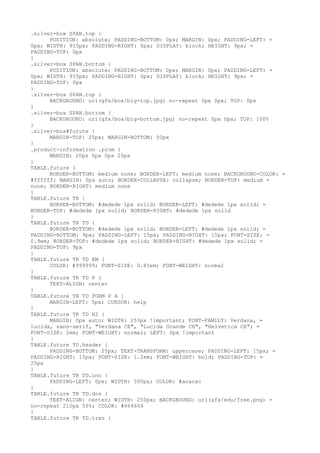 .silver-box SPAN.top {
      POSITION: absolute; PADDING-BOTTOM: 0px; MARGIN: 0px; PADDING-LEFT: =
0px; WIDTH: 915px; PADDING-RIGHT: 0px; DISPLAY: block; HEIGHT: 9px; =
PADDING-TOP: 0px
}
.silver-box SPAN.bottom {
      POSITION: absolute; PADDING-BOTTOM: 0px; MARGIN: 0px; PADDING-LEFT: =
0px; WIDTH: 915px; PADDING-RIGHT: 0px; DISPLAY: block; HEIGHT: 9px; =
PADDING-TOP: 0px
}
.silver-box SPAN.top {
      BACKGROUND: url(gfx/box/big-top.jpg) no-repeat 0px 0px; TOP: 0px
}
.silver-box SPAN.bottom {
      BACKGROUND: url(gfx/box/big-bottom.jpg) no-repeat 0px 0px; TOP: 100%
}
.silver-box#furute {
      MARGIN-TOP: 25px; MARGIN-BOTTOM: 50px
}
.product-information .prom {
      MARGIN: 20px 0px 0px 20px
}
TABLE.future {
      BORDER-BOTTOM: medium none; BORDER-LEFT: medium none; BACKGROUND-COLOR: =
#ffffff; MARGIN: 0px auto; BORDER-COLLAPSE: collapse; BORDER-TOP: medium =
none; BORDER-RIGHT: medium none
}
TABLE.future TR {
      BORDER-BOTTOM: #dedede 1px solid; BORDER-LEFT: #dedede 1px solid; =
BORDER-TOP: #dedede 1px solid; BORDER-RIGHT: #dedede 1px solid
}
TABLE.future TR TD {
      BORDER-BOTTOM: #dedede 1px solid; BORDER-LEFT: #dedede 1px solid; =
PADDING-BOTTOM: 9px; PADDING-LEFT: 15px; PADDING-RIGHT: 15px; FONT-SIZE: =
0.9em; BORDER-TOP: #dedede 1px solid; BORDER-RIGHT: #dedede 1px solid; =
PADDING-TOP: 9px
}
TABLE.future TR TD EM {
      COLOR: #999999; FONT-SIZE: 0.85em; FONT-WEIGHT: normal
}
TABLE.future TR TD P {
      TEXT-ALIGN: center
}
TABLE.future TR TD FORM P A {
      MARGIN-LEFT: 5px; CURSOR: help
}
TABLE.future TR TD H2 {
      MARGIN: 0px auto; WIDTH: 253px !important; FONT-FAMILY: Verdana, =
lucida, sans-serif, "Verdana CE", "Lucida Grande CE", "Helvetica CE"; =
FONT-SIZE: 2em; FONT-WEIGHT: normal; LEFT: 0px !important
}
TABLE.future TD.header {
      PADDING-BOTTOM: 25px; TEXT-TRANSFORM: uppercase; PADDING-LEFT: 15px; =
PADDING-RIGHT: 15px; FONT-SIZE: 1.2em; FONT-WEIGHT: bold; PADDING-TOP: =
25px
}
TABLE.future TR TD.uno {
      PADDING-LEFT: 0px; WIDTH: 300px; COLOR: #acacac
}
TABLE.future TR TD.dos {
      TEXT-ALIGN: center; WIDTH: 250px; BACKGROUND: url(gfx/edu/free.png) =
no-repeat 210px 50%; COLOR: #666666
}
TABLE.future TR TD.tres {
 