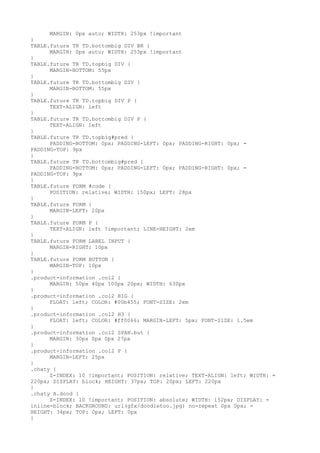 MARGIN: 0px auto; WIDTH: 253px !important
}
TABLE.future TR TD.bottombig DIV BR {
      MARGIN: 0px auto; WIDTH: 253px !important
}
TABLE.future TR TD.topbig DIV {
      MARGIN-BOTTOM: 55px
}
TABLE.future TR TD.bottombig DIV {
      MARGIN-BOTTOM: 55px
}
TABLE.future TR TD.topbig DIV P {
      TEXT-ALIGN: left
}
TABLE.future TR TD.bottombig DIV P {
      TEXT-ALIGN: left
}
TABLE.future TR TD.topbig#pred {
      PADDING-BOTTOM: 0px; PADDING-LEFT: 0px; PADDING-RIGHT: 0px; =
PADDING-TOP: 9px
}
TABLE.future TR TD.bottombig#pred {
      PADDING-BOTTOM: 0px; PADDING-LEFT: 0px; PADDING-RIGHT: 0px; =
PADDING-TOP: 9px
}
TABLE.future FORM #code {
      POSITION: relative; WIDTH: 150px; LEFT: 28px
}
TABLE.future FORM {
      MARGIN-LEFT: 20px
}
TABLE.future FORM P {
      TEXT-ALIGN: left !important; LINE-HEIGHT: 2em
}
TABLE.future FORM LABEL INPUT {
      MARGIN-RIGHT: 10px
}
TABLE.future FORM BUTTON {
      MARGIN-TOP: 10px
}
.product-information .col2 {
      MARGIN: 50px 40px 100px 20px; WIDTH: 630px
}
.product-information .col2 BIG {
      FLOAT: left; COLOR: #00b455; FONT-SIZE: 2em
}
.product-information .col2 H3 {
      FLOAT: left; COLOR: #ff0066; MARGIN-LEFT: 5px; FONT-SIZE: 1.5em
}
.product-information .col2 SPAN.but {
      MARGIN: 30px 0px 0px 27px
}
.product-information .col2 P {
      MARGIN-LEFT: 25px
}
.chaty {
      Z-INDEX: 10 !important; POSITION: relative; TEXT-ALIGN: left; WIDTH: =
220px; DISPLAY: block; HEIGHT: 37px; TOP: 20px; LEFT: 220px
}
.chaty A.dood {
      Z-INDEX: 10 !important; POSITION: absolute; WIDTH: 152px; DISPLAY: =
inline-block; BACKGROUND: url(gfx/doodletoo.jpg) no-repeat 0px 0px; =
HEIGHT: 34px; TOP: 0px; LEFT: 0px
}
 