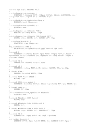 repeat-x 0px 250px; HEIGHT: 391px
}
.thick#glogster-com #content {
      OVERFLOW-Y: hidden; WIDTH: 600px; DISPLAY: block; BACKGROUND: none =
transparent scroll repeat 0% 0%; HEIGHT: 312px
}
.thick#glogster-com SPAN.close-popup {
      DISPLAY: block !important
}
.thick#glogster-com #content H1 {
      DISPLAY: none
}
.thick#glogster-com #licence FORM {
      MARGIN: 0px auto; WIDTH: 480px
}
.thick#glogster-com #licence FORM P.mood INPUT {
      WIDTH: 130px; FLOAT: left; MARGIN-LEFT: 10px
}
.thick#glogster-com H2 {
      FONT-SIZE: 23px !important
}
#TB_iframeContent HTML {
      BACKGROUND: url(gfx/corner-x.jpg) repeat-x 0px 168px
}
#licence2 {
      POSITION: relative; MARGIN: 0px; WIDTH: 600px; DISPLAY: block; =
BACKGROUND: url(gfx/corner-x.jpg) repeat-x 0px 100%; HEIGHT: 348px; =
OVERFLOW: hidden
}
#licence2 H1 {
      TEXT-ALIGN: center; DISPLAY: none
}
#licence2 H2 {
      POSITION: static; TEXT-ALIGN: center; MARGIN: 30px 0px 20px
}
#licence2 FORM {
      MARGIN: 0px auto; WIDTH: 350px
}
#licence2 FORM P.mood INPUT {
      WIDTH: 140px
}
#licence2 SPAN.close-popup {
      POSITION: absolute; DISPLAY: block !important; TOP: 0px; RIGHT: 0px
}
#licence2 SPAN.but {
      MARGIN-TOP: 20px
}
.profile-dashboard #TB_ajaxContent #notices {
      DISPLAY: none
}
#licence2 #loadpage FORM P.mood {
      WIDTH: 400px
}
#licence2 #loadpage FORM P.mood SPAN {
      FLOAT: left
}
#licence2 #loadpage FORM P.mood INPUT {
      WIDTH: 130px; FLOAT: left; MARGIN-LEFT: 10px
}
#licence2 H2 {
      LINE-HEIGHT: 30px; FONT-SIZE: 23px !important
}
.invitation #content {
      PADDING-BOTTOM: 0px; PADDING-LEFT: 0px; PADDING-RIGHT: 0px; =
 