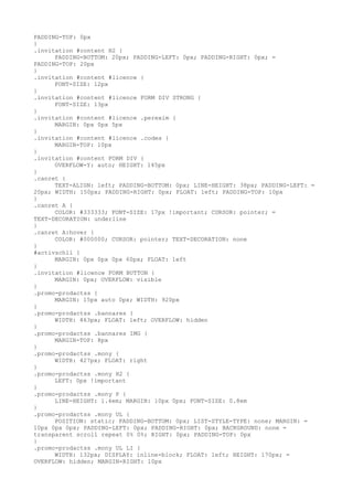 PADDING-TOP: 0px
}
.invitation #content H2 {
      PADDING-BOTTOM: 20px; PADDING-LEFT: 0px; PADDING-RIGHT: 0px; =
PADDING-TOP: 20px
}
.invitation #content #licence {
      FONT-SIZE: 12px
}
.invitation #content #licence FORM DIV STRONG {
      FONT-SIZE: 13px
}
.invitation #content #licence .perexim {
      MARGIN: 0px 0px 5px
}
.invitation #content #licence .codes {
      MARGIN-TOP: 10px
}
.invitation #content FORM DIV {
      OVERFLOW-Y: auto; HEIGHT: 145px
}
.canret {
      TEXT-ALIGN: left; PADDING-BOTTOM: 0px; LINE-HEIGHT: 38px; PADDING-LEFT: =
20px; WIDTH: 150px; PADDING-RIGHT: 0px; FLOAT: left; PADDING-TOP: 10px
}
.canret A {
      COLOR: #333333; FONT-SIZE: 17px !important; CURSOR: pointer; =
TEXT-DECORATION: underline
}
.canret A:hover {
      COLOR: #000000; CURSOR: pointer; TEXT-DECORATION: none
}
#activschll {
      MARGIN: 0px 0px 0px 60px; FLOAT: left
}
.invitation #licence FORM BUTTON {
      MARGIN: 0px; OVERFLOW: visible
}
.promo-prodactss {
      MARGIN: 15px auto 0px; WIDTH: 920px
}
.promo-prodactss .bannares {
      WIDTH: 463px; FLOAT: left; OVERFLOW: hidden
}
.promo-prodactss .bannares IMG {
      MARGIN-TOP: 8px
}
.promo-prodactss .mony {
      WIDTH: 427px; FLOAT: right
}
.promo-prodactss .mony H2 {
      LEFT: 0px !important
}
.promo-prodactss .mony P {
      LINE-HEIGHT: 1.4em; MARGIN: 10px 0px; FONT-SIZE: 0.8em
}
.promo-prodactss .mony UL {
      POSITION: static; PADDING-BOTTOM: 0px; LIST-STYLE-TYPE: none; MARGIN: =
10px 0px 0px; PADDING-LEFT: 0px; PADDING-RIGHT: 0px; BACKGROUND: none =
transparent scroll repeat 0% 0%; RIGHT: 0px; PADDING-TOP: 0px
}
.promo-prodactss .mony UL LI {
      WIDTH: 132px; DISPLAY: inline-block; FLOAT: left; HEIGHT: 170px; =
OVERFLOW: hidden; MARGIN-RIGHT: 10px
 