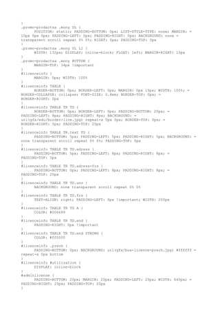 }
.promo-prodactsa .mony UL {
      POSITION: static; PADDING-BOTTOM: 0px; LIST-STYLE-TYPE: none; MARGIN: =
10px 0px 0px; PADDING-LEFT: 0px; PADDING-RIGHT: 0px; BACKGROUND: none =
transparent scroll repeat 0% 0%; RIGHT: 0px; PADDING-TOP: 0px
}
.promo-prodactsa .mony UL LI {
      WIDTH: 132px; DISPLAY: inline-block; FLOAT: left; MARGIN-RIGHT: 10px
}
.promo-prodactsa .mony BUTTON {
      MARGIN-TOP: 34px !important
}
#licenceinfo {
      MARGIN: 0px; WIDTH: 100%
}
#licenceinfo TABLE {
      BORDER-BOTTOM: 0px; BORDER-LEFT: 0px; MARGIN: 0px 15px; WIDTH: 100%; =
BORDER-COLLAPSE: collapse; FONT-SIZE: 0.8em; BORDER-TOP: 0px; =
BORDER-RIGHT: 0px
}
#licenceinfo TABLE TR TD {
      BORDER-BOTTOM: 0px; BORDER-LEFT: 0px; PADDING-BOTTOM: 20px; =
PADDING-LEFT: 8px; PADDING-RIGHT: 8px; BACKGROUND: =
url(gfx/edu/border-line.jpg) repeat-x 0px 0px; BORDER-TOP: 0px; =
BORDER-RIGHT: 0px; PADDING-TOP: 20px
}
#licenceinfo TABLE TR.text TD {
      PADDING-BOTTOM: 5px; PADDING-LEFT: 5px; PADDING-RIGHT: 5px; BACKGROUND: =
none transparent scroll repeat 0% 0%; PADDING-TOP: 0px
}
#licenceinfo TABLE TR TD.adress {
      PADDING-BOTTOM: 5px; PADDING-LEFT: 8px; PADDING-RIGHT: 8px; =
PADDING-TOP: 5px
}
#licenceinfo TABLE TR TD.adress-frs {
      PADDING-BOTTOM: 0px; PADDING-LEFT: 8px; PADDING-RIGHT: 8px; =
PADDING-TOP: 20px
}
#licenceinfo TABLE TR TD.uno {
      BACKGROUND: none transparent scroll repeat 0% 0%
}
#licenceinfo TABLE TR TD.frs {
      TEXT-ALIGN: right; PADDING-LEFT: 0px !important; WIDTH: 200px
}
#licenceinfo TABLE TR TD A {
      COLOR: #006699
}
#licenceinfo TABLE TR TD.end {
      PADDING-RIGHT: 0px !important
}
#licenceinfo TABLE TR TD.end STRONG {
      COLOR: #ff0000
}
#licenceinfo .prech {
      PADDING-BOTTOM: 0px; BACKGROUND: url(gfx/box-licence-prech.jpg) #ffffff =
repeat-x 0px bottom
}
#licenceinfo #utilization {
      DISPLAY: inline-block
}
#adminlicense {
      PADDING-BOTTOM: 20px; MARGIN: 20px; PADDING-LEFT: 20px; WIDTH: 640px; =
PADDING-RIGHT: 20px; PADDING-TOP: 20px
}
 