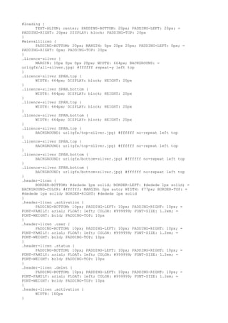 #loading {
      TEXT-ALIGN: center; PADDING-BOTTOM: 20px; PADDING-LEFT: 20px; =
PADDING-RIGHT: 20px; DISPLAY: block; PADDING-TOP: 20px
}
#wievalllicen {
      PADDING-BOTTOM: 20px; MARGIN: 0px 20px 20px; PADDING-LEFT: 0px; =
PADDING-RIGHT: 0px; PADDING-TOP: 20px
}
.licence-silver {
      MARGIN: 10px 0px 0px 20px; WIDTH: 664px; BACKGROUND: =
url(gfx/all-silver.jpg) #ffffff repeat-y left top
}
.licence-silver SPAN.top {
      WIDTH: 664px; DISPLAY: block; HEIGHT: 20px
}
.licence-silver SPAN.bottom {
      WIDTH: 664px; DISPLAY: block; HEIGHT: 20px
}
.licence-silver SPAN.top {
      WIDTH: 664px; DISPLAY: block; HEIGHT: 20px
}
.licence-silver SPAN.bottom {
      WIDTH: 664px; DISPLAY: block; HEIGHT: 20px
}
.licence-silver SPAN.top {
      BACKGROUND: url(gfx/top-silver.jpg) #ffffff no-repeat left top
}
.licence-silver SPAN.top {
      BACKGROUND: url(gfx/top-silver.jpg) #ffffff no-repeat left top
}
.licence-silver SPAN.bottom {
      BACKGROUND: url(gfx/bottom-silver.jpg) #ffffff no-repeat left top
}
.licence-silver SPAN.bottom {
      BACKGROUND: url(gfx/bottom-silver.jpg) #ffffff no-repeat left top
}
.header-licen {
      BORDER-BOTTOM: #dedede 1px solid; BORDER-LEFT: #dedede 1px solid; =
BACKGROUND-COLOR: #ffffff; MARGIN: 0px auto; WIDTH: 877px; BORDER-TOP: =
#dedede 1px solid; BORDER-RIGHT: #dedede 1px solid
}
.header-licen .activation {
      PADDING-BOTTOM: 10px; PADDING-LEFT: 10px; PADDING-RIGHT: 10px; =
FONT-FAMILY: arial; FLOAT: left; COLOR: #999999; FONT-SIZE: 1.2em; =
FONT-WEIGHT: bold; PADDING-TOP: 10px
}
.header-licen .user {
      PADDING-BOTTOM: 10px; PADDING-LEFT: 10px; PADDING-RIGHT: 10px; =
FONT-FAMILY: arial; FLOAT: left; COLOR: #999999; FONT-SIZE: 1.2em; =
FONT-WEIGHT: bold; PADDING-TOP: 10px
}
.header-licen .status {
      PADDING-BOTTOM: 10px; PADDING-LEFT: 10px; PADDING-RIGHT: 10px; =
FONT-FAMILY: arial; FLOAT: left; COLOR: #999999; FONT-SIZE: 1.2em; =
FONT-WEIGHT: bold; PADDING-TOP: 10px
}
.header-licen .delet {
      PADDING-BOTTOM: 10px; PADDING-LEFT: 10px; PADDING-RIGHT: 10px; =
FONT-FAMILY: arial; FLOAT: left; COLOR: #999999; FONT-SIZE: 1.2em; =
FONT-WEIGHT: bold; PADDING-TOP: 10px
}
.header-licen .activation {
      WIDTH: 160px
}
 