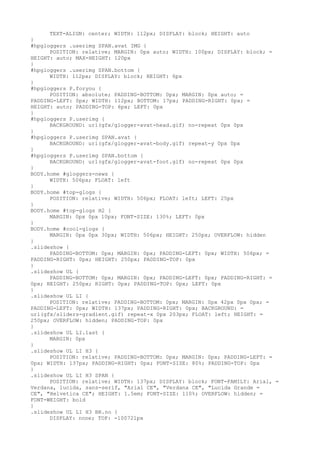 TEXT-ALIGN: center; WIDTH: 112px; DISPLAY: block; HEIGHT: auto
}
#hpgloggers .userimg SPAN.avat IMG {
      POSITION: relative; MARGIN: 0px auto; WIDTH: 100px; DISPLAY: block; =
HEIGHT: auto; MAX-HEIGHT: 120px
}
#hpgloggers .userimg SPAN.bottom {
      WIDTH: 112px; DISPLAY: block; HEIGHT: 6px
}
#hpgloggers P.foryou {
      POSITION: absolute; PADDING-BOTTOM: 0px; MARGIN: 0px auto; =
PADDING-LEFT: 0px; WIDTH: 112px; BOTTOM: 17px; PADDING-RIGHT: 0px; =
HEIGHT: auto; PADDING-TOP: 6px; LEFT: 0px
}
#hpgloggers P.userimg {
      BACKGROUND: url(gfx/glogger-avat-head.gif) no-repeat 0px 0px
}
#hpgloggers P.userimg SPAN.avat {
      BACKGROUND: url(gfx/glogger-avat-body.gif) repeat-y 0px 0px
}
#hpgloggers P.userimg SPAN.bottom {
      BACKGROUND: url(gfx/glogger-avat-foot.gif) no-repeat 0px 0px
}
BODY.home #gloggers-news {
      WIDTH: 506px; FLOAT: left
}
BODY.home #top-glogs {
      POSITION: relative; WIDTH: 506px; FLOAT: left; LEFT: 25px
}
BODY.home #top-glogs H2 {
      MARGIN: 0px 0px 10px; FONT-SIZE: 130%; LEFT: 0px
}
BODY.home #cool-glogs {
      MARGIN: 0px 0px 30px; WIDTH: 506px; HEIGHT: 250px; OVERFLOW: hidden
}
.slideshow {
      PADDING-BOTTOM: 0px; MARGIN: 0px; PADDING-LEFT: 0px; WIDTH: 506px; =
PADDING-RIGHT: 0px; HEIGHT: 250px; PADDING-TOP: 0px
}
.slideshow UL {
      PADDING-BOTTOM: 0px; MARGIN: 0px; PADDING-LEFT: 0px; PADDING-RIGHT: =
0px; HEIGHT: 250px; RIGHT: 0px; PADDING-TOP: 0px; LEFT: 0px
}
.slideshow UL LI {
      POSITION: relative; PADDING-BOTTOM: 0px; MARGIN: 0px 42px 0px 0px; =
PADDING-LEFT: 0px; WIDTH: 137px; PADDING-RIGHT: 0px; BACKGROUND: =
url(gfx/sliders-gradient.gif) repeat-x 0px 203px; FLOAT: left; HEIGHT: =
250px; OVERFLOW: hidden; PADDING-TOP: 0px
}
.slideshow UL LI.last {
      MARGIN: 0px
}
.slideshow UL LI H3 {
      POSITION: relative; PADDING-BOTTOM: 0px; MARGIN: 0px; PADDING-LEFT: =
0px; WIDTH: 137px; PADDING-RIGHT: 0px; FONT-SIZE: 80%; PADDING-TOP: 0px
}
.slideshow UL LI H3 SPAN {
      POSITION: relative; WIDTH: 137px; DISPLAY: block; FONT-FAMILY: Arial, =
Verdana, lucida, sans-serif, "Arial CE", "Verdana CE", "Lucida Grande =
CE", "Helvetica CE"; HEIGHT: 1.5em; FONT-SIZE: 110%; OVERFLOW: hidden; =
FONT-WEIGHT: bold
}
.slideshow UL LI H3 BR.no {
      DISPLAY: none; TOP: -100721px
 