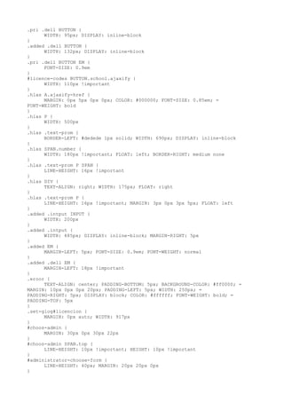 .pri .dell BUTTON {
      WIDTH: 95px; DISPLAY: inline-block
}
.added .dell BUTTON {
      WIDTH: 132px; DISPLAY: inline-block
}
.pri .dell BUTTON EM {
      FONT-SIZE: 0.9em
}
#licence-codes BUTTON.school.ajaxify {
      WIDTH: 110px !important
}
.hlas A.ajaxify-href {
      MARGIN: 0px 5px 0px 0px; COLOR: #000000; FONT-SIZE: 0.85em; =
FONT-WEIGHT: bold
}
.hlas P {
      WIDTH: 500px
}
.hlas .text-prom {
      BORDER-LEFT: #dedede 1px solid; WIDTH: 690px; DISPLAY: inline-block
}
.hlas SPAN.number {
      WIDTH: 180px !important; FLOAT: left; BORDER-RIGHT: medium none
}
.hlas .text-prom P SPAN {
      LINE-HEIGHT: 16px !important
}
.hlas DIV {
      TEXT-ALIGN: right; WIDTH: 175px; FLOAT: right
}
.hlas .text-prom P {
      LINE-HEIGHT: 16px !important; MARGIN: 3px 0px 3px 5px; FLOAT: left
}
.added .intput INPUT {
      WIDTH: 200px
}
.added .intput {
      WIDTH: 485px; DISPLAY: inline-block; MARGIN-RIGHT: 5px
}
.added EM {
      MARGIN-LEFT: 5px; FONT-SIZE: 0.9em; FONT-WEIGHT: normal
}
.added .dell EM {
      MARGIN-LEFT: 18px !important
}
.eroor {
      TEXT-ALIGN: center; PADDING-BOTTOM: 5px; BACKGROUND-COLOR: #ff0000; =
MARGIN: 10px 0px 0px 20px; PADDING-LEFT: 5px; WIDTH: 250px; =
PADDING-RIGHT: 5px; DISPLAY: block; COLOR: #ffffff; FONT-WEIGHT: bold; =
PADDING-TOP: 5px
}
.set-glog#licencion {
      MARGIN: 0px auto; WIDTH: 917px
}
#choos-admin {
      MARGIN: 30px 0px 30px 22px
}
#choos-admin SPAN.top {
      LINE-HEIGHT: 10px !important; HEIGHT: 10px !important
}
#administrator-choose-form {
      LINE-HEIGHT: 40px; MARGIN: 20px 20px 0px
}
 