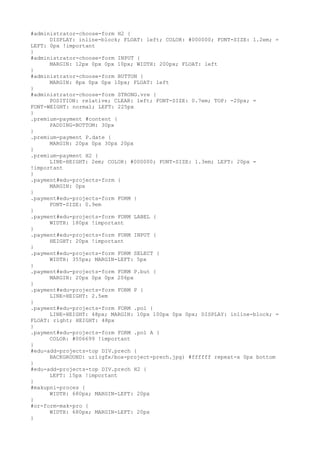 #administrator-choose-form H2 {
      DISPLAY: inline-block; FLOAT: left; COLOR: #000000; FONT-SIZE: 1.2em; =
LEFT: 0px !important
}
#administrator-choose-form INPUT {
      MARGIN: 12px 0px 0px 10px; WIDTH: 200px; FLOAT: left
}
#administrator-choose-form BUTTON {
      MARGIN: 8px 0px 0px 10px; FLOAT: left
}
#administrator-choose-form STRONG.vre {
      POSITION: relative; CLEAR: left; FONT-SIZE: 0.7em; TOP: -20px; =
FONT-WEIGHT: normal; LEFT: 225px
}
.premium-payment #content {
      PADDING-BOTTOM: 30px
}
.premium-payment P.date {
      MARGIN: 20px 0px 30px 20px
}
.premium-payment H2 {
      LINE-HEIGHT: 2em; COLOR: #000000; FONT-SIZE: 1.3em; LEFT: 20px =
!important
}
.payment#edu-projects-form {
      MARGIN: 0px
}
.payment#edu-projects-form FORM {
      FONT-SIZE: 0.9em
}
.payment#edu-projects-form FORM LABEL {
      WIDTH: 180px !important
}
.payment#edu-projects-form FORM INPUT {
      HEIGHT: 20px !important
}
.payment#edu-projects-form FORM SELECT {
      WIDTH: 355px; MARGIN-LEFT: 5px
}
.payment#edu-projects-form FORM P.but {
      MARGIN: 20px 0px 0px 206px
}
.payment#edu-projects-form FORM P {
      LINE-HEIGHT: 2.5em
}
.payment#edu-projects-form FORM .pol {
      LINE-HEIGHT: 48px; MARGIN: 10px 100px 0px 0px; DISPLAY: inline-block; =
FLOAT: right; HEIGHT: 48px
}
.payment#edu-projects-form FORM .pol A {
      COLOR: #006699 !important
}
#edu-add-projects-top DIV.prech {
      BACKGROUND: url(gfx/box-project-prech.jpg) #ffffff repeat-x 0px bottom
}
#edu-add-projects-top DIV.prech H2 {
      LEFT: 15px !important
}
#makupni-proces {
      WIDTH: 680px; MARGIN-LEFT: 20px
}
#or-form-mak-pro {
      WIDTH: 680px; MARGIN-LEFT: 20px
}
 