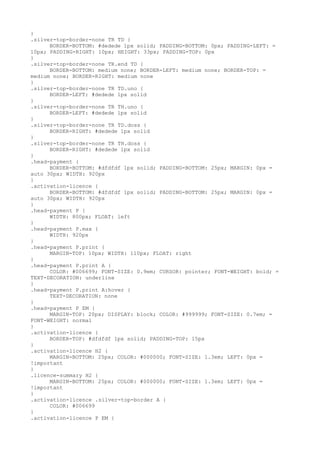 }
.silver-top-border-none TR TD {
      BORDER-BOTTOM: #dedede 1px solid; PADDING-BOTTOM: 0px; PADDING-LEFT: =
10px; PADDING-RIGHT: 10px; HEIGHT: 33px; PADDING-TOP: 0px
}
.silver-top-border-none TR.end TD {
      BORDER-BOTTOM: medium none; BORDER-LEFT: medium none; BORDER-TOP: =
medium none; BORDER-RIGHT: medium none
}
.silver-top-border-none TR TD.uno {
      BORDER-LEFT: #dedede 1px solid
}
.silver-top-border-none TR TH.uno {
      BORDER-LEFT: #dedede 1px solid
}
.silver-top-border-none TR TD.doss {
      BORDER-RIGHT: #dedede 1px solid
}
.silver-top-border-none TR TH.doss {
      BORDER-RIGHT: #dedede 1px solid
}
.head-payment {
      BORDER-BOTTOM: #dfdfdf 1px solid; PADDING-BOTTOM: 25px; MARGIN: 0px =
auto 30px; WIDTH: 920px
}
.activation-licence {
      BORDER-BOTTOM: #dfdfdf 1px solid; PADDING-BOTTOM: 25px; MARGIN: 0px =
auto 30px; WIDTH: 920px
}
.head-payment P {
      WIDTH: 800px; FLOAT: left
}
.head-payment P.max {
      WIDTH: 920px
}
.head-payment P.print {
      MARGIN-TOP: 10px; WIDTH: 110px; FLOAT: right
}
.head-payment P.print A {
      COLOR: #006699; FONT-SIZE: 0.9em; CURSOR: pointer; FONT-WEIGHT: bold; =
TEXT-DECORATION: underline
}
.head-payment P.print A:hover {
      TEXT-DECORATION: none
}
.head-payment P EM {
      MARGIN-TOP: 20px; DISPLAY: block; COLOR: #999999; FONT-SIZE: 0.7em; =
FONT-WEIGHT: normal
}
.activation-licence {
      BORDER-TOP: #dfdfdf 1px solid; PADDING-TOP: 15px
}
.activation-licence H2 {
      MARGIN-BOTTOM: 25px; COLOR: #000000; FONT-SIZE: 1.3em; LEFT: 0px =
!important
}
.licence-summary H2 {
      MARGIN-BOTTOM: 25px; COLOR: #000000; FONT-SIZE: 1.3em; LEFT: 0px =
!important
}
.activation-licence .silver-top-border A {
      COLOR: #006699
}
.activation-licence P EM {
 