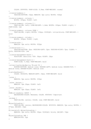 COLOR: #999999; FONT-SIZE: 0.9em; FONT-WEIGHT: normal
}
.licence-summary {
      PADDING-BOTTOM: 25px; MARGIN: 0px auto; WIDTH: 920px
}
.licence-summary .colsuna {
      WIDTH: 600px; FLOAT: left
}
.licence-summary .colsuna P {
      TEXT-ALIGN: left; LINE-HEIGHT: 1.4em; WIDTH: 450px; FLOAT: right; =
FONT-SIZE: 1em
}
.licence-summary .colsuna SPAN {
      TEXT-ALIGN: right; WIDTH: 130px; DISPLAY: inline-block; FONT-WEIGHT: =
bold
}
.licence-summary .colsdos {
      WIDTH: 300px; FLOAT: right
}
.licence-note {
      MARGIN: 0px auto; WIDTH: 920px
}
.licence-note P {
      PADDING-BOTTOM: 0px; PADDING-LEFT: 0px; PADDING-RIGHT: 0px; CLEAR: =
both; PADDING-TOP: 1em
}
.licence-management-back {
      POSITION: absolute; TOP: 94px; RIGHT: 28px
}
.licence-management-back A {
      FONT-SIZE: 0.9em; FONT-WEIGHT: bold
}
.silver-top-border#price TR.end TD {
      BORDER-BOTTOM: medium none; BORDER-LEFT: medium none; BORDER-TOP: =
medium none; BORDER-RIGHT: medium none
}
A.gotodashboard {
      COLOR: #006699; MARGIN-LEFT: 20px; FONT-WEIGHT: bold
}
.calen {
      MARGIN: 0px auto; WIDTH: 325px
}
.calen .butuno {
      MARGIN: 0px 20px; FLOAT: left
}
.calen .butdos {
      MARGIN: 0px 20px; FLOAT: left
}
FORM.st-readonly INPUT {
      BACKGROUND-COLOR: #eeeeee; COLOR: #969696 !important
}
.errmsg {
      TEXT-ALIGN: center; COLOR: red; FONT-WEIGHT: bold
}
#AjaxifyLoading {
      TEXT-ALIGN: center; BACKGROUND-COLOR: #ffffff; MARGIN: 0px auto; WIDTH: =
877px; HEIGHT: 40px
}
#licenceinfo #AjaxifyLoading {
      MARGIN: 0px auto; WIDTH: 20px; DISPLAY: block; HEIGHT: 33px
}
#AjaxifyLoading IMG {
      MARGIN-TOP: 5px
}
 