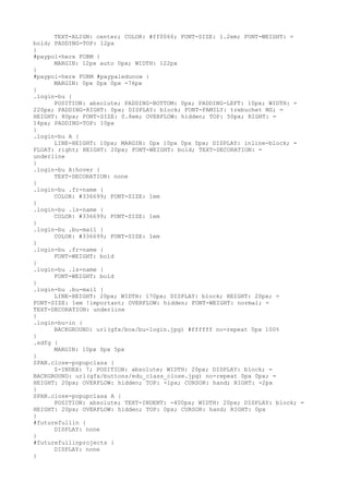 TEXT-ALIGN: center; COLOR: #ff0066; FONT-SIZE: 1.2em; FONT-WEIGHT: =
bold; PADDING-TOP: 12px
}
#paypol-here FORM {
      MARGIN: 12px auto 0px; WIDTH: 122px
}
#paypol-here FORM #paypaledunow {
      MARGIN: 0px 0px 0px -76px
}
.login-bu {
      POSITION: absolute; PADDING-BOTTOM: 0px; PADDING-LEFT: 10px; WIDTH: =
220px; PADDING-RIGHT: 0px; DISPLAY: block; FONT-FAMILY: trebuchet MS; =
HEIGHT: 80px; FONT-SIZE: 0.8em; OVERFLOW: hidden; TOP: 50px; RIGHT: =
14px; PADDING-TOP: 10px
}
.login-bu A {
      LINE-HEIGHT: 10px; MARGIN: 0px 10px 0px 0px; DISPLAY: inline-block; =
FLOAT: right; HEIGHT: 20px; FONT-WEIGHT: bold; TEXT-DECORATION: =
underline
}
.login-bu A:hover {
      TEXT-DECORATION: none
}
.login-bu .fr-name {
      COLOR: #336699; FONT-SIZE: 1em
}
.login-bu .ls-name {
      COLOR: #336699; FONT-SIZE: 1em
}
.login-bu .bu-mail {
      COLOR: #336699; FONT-SIZE: 1em
}
.login-bu .fr-name {
      FONT-WEIGHT: bold
}
.login-bu .ls-name {
      FONT-WEIGHT: bold
}
.login-bu .bu-mail {
      LINE-HEIGHT: 20px; WIDTH: 170px; DISPLAY: block; HEIGHT: 20px; =
FONT-SIZE: 1em !important; OVERFLOW: hidden; FONT-WEIGHT: normal; =
TEXT-DECORATION: underline
}
.login-bu-in {
      BACKGROUND: url(gfx/box/bu-login.jpg) #ffffff no-repeat 0px 100%
}
.sdfg {
      MARGIN: 10px 0px 5px
}
SPAN.close-popupclasa {
      Z-INDEX: 7; POSITION: absolute; WIDTH: 20px; DISPLAY: block; =
BACKGROUND: url(gfx/buttons/edu_class_close.jpg) no-repeat 0px 0px; =
HEIGHT: 20px; OVERFLOW: hidden; TOP: -1px; CURSOR: hand; RIGHT: -2px
}
SPAN.close-popupclasa A {
      POSITION: absolute; TEXT-INDENT: -400px; WIDTH: 20px; DISPLAY: block; =
HEIGHT: 20px; OVERFLOW: hidden; TOP: 0px; CURSOR: hand; RIGHT: 0px
}
#futurefullin {
      DISPLAY: none
}
#futurefullinprojects {
      DISPLAY: none
}
 