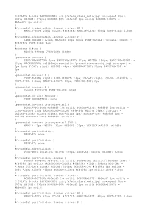 DISPLAY: block; BACKGROUND: url(gfx/edu_class_metr.jpg) no-repeat 0px =
100%; HEIGHT: 572px; BORDER-TOP: #bfedd5 1px solid; BORDER-RIGHT: =
#bfedd5 1px solid
}
#futurefullpresentation .inwrap .interr H3 {
      MARGIN-TOP: 20px; COLOR: #ffffff; MARGIN-LEFT: 40px; FONT-SIZE: 1.8em
}
#futurefullpresentation .inwrap .interr P {
      LINE-HEIGHT: 1.4em; MARGIN: 10px 40px; FONT-FAMILY: verdana; COLOR: =
#ffffff; FONT-SIZE: 1em
}
#content H1#top {
      WIDTH: 680px; OVERFLOW: hidden
}
.presentation-user {
      PADDING-BOTTOM: 0px; PADDING-LEFT: 12px; WIDTH: 196px; PADDING-RIGHT: =
12px; BACKGROUND: url(bfw/presentation/presentace-user-bg.png) no-repeat =
0px 0px; FLOAT: right; HEIGHT: 44px; MARGIN-RIGHT: 20px; PADDING-TOP: =
5px
}
.presentation-user P {
      TEXT-ALIGN: right; LINE-HEIGHT: 16px; FLOAT: right; COLOR: #999999; =
FONT-SIZE: 0.8em; MARGIN-RIGHT: 10px; PADDING-TOP: 2px
}
.presentation-user A {
      COLOR: #006699; FONT-WEIGHT: bold
}
.presentation-user A:hover {
      TEXT-DECORATION: none
}
.presentation-user .strongavatar2 {
      BORDER-BOTTOM: #d8d8d8 1px solid; BORDER-LEFT: #d8d8d8 1px solid; =
LINE-HEIGHT: 1px; BACKGROUND-COLOR: #f4f4f4; WIDTH: 36px; DISPLAY: =
inline-block; FLOAT: right; FONT-SIZE: 1px; BORDER-TOP: #d8d8d8 1px =
solid; BORDER-RIGHT: #d8d8d8 1px solid
}
.presentation-user .strongavatar2 IMG {
      MARGIN: 2px; WIDTH: 32px; HEIGHT: 32px; VERTICAL-ALIGN: middle
}
#futurefullportfolioiin {
      DISPLAY: none
}
#futurefullportfolioion {
      DISPLAY: none
}
#futurefullportfolioion {
      POSITION: relative; WIDTH: 498px; DISPLAY: block; HEIGHT: 524px
}
#futurefullportfolioion .inwrap {
      BORDER-BOTTOM: #ff408a 1px solid; POSITION: absolute; BORDER-LEFT: =
#ff408a 1px solid; BACKGROUND-COLOR: #00b756; WIDTH: 506px; BOTTOM: =
-14px; DISPLAY: block; HEIGHT: 514px; BORDER-TOP: #ff408a 1px solid; =
TOP: -2px; RIGHT: -15px; BORDER-RIGHT: #ff408a 1px solid; LEFT: -15px
}
#futurefullportfolioion .inwrap .interr {
      BORDER-BOTTOM: #bfedd5 1px solid; BORDER-LEFT: #bfedd5 1px solid; =
DISPLAY: block; BACKGROUND: url(gfx/edu_class_metr.jpg) no-repeat 0px =
100%; HEIGHT: 530px; BORDER-TOP: #bfedd5 1px solid; BORDER-RIGHT: =
#bfedd5 1px solid
}
#futurefullportfolioion .inwrap .interr H3 {
      MARGIN-TOP: 20px; COLOR: #ffffff; MARGIN-LEFT: 40px; FONT-SIZE: 1.8em
}
#futurefullportfolioion .inwrap .interr P {
 