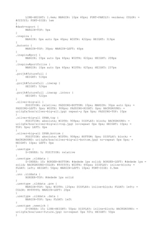 LINE-HEIGHT: 1.4em; MARGIN: 10px 40px; FONT-FAMILY: verdana; COLOR: =
#ffffff; FONT-SIZE: 1em
}
#dash-noport {
      MARGIN-TOP: 5px
}
.inspira {
      MARGIN: 0px auto 0px 40px; WIDTH: 422px; HEIGHT: 319px
}
.butonto {
      MARGIN-TOP: 30px; MARGIN-LEFT: 40px
}
.inspira#proj {
      MARGIN: 10px auto 0px 40px; WIDTH: 422px; HEIGHT: 208px
}
.inspira#portfolios {
      MARGIN: 10px auto 0px 40px; WIDTH: 425px; HEIGHT: 237px
}
.projk#futurefull {
      HEIGHT: 514px
}
.projk#futurefull .inwrap {
      HEIGHT: 524px
}
.projk#futurefull .inwrap .interr {
      HEIGHT: 522px
}
.silver-big-all {
      POSITION: relative; PADDING-BOTTOM: 10px; MARGIN: 30px auto 0px; =
PADDING-LEFT: 0px; WIDTH: 908px; PADDING-RIGHT: 0px; BACKGROUND: =
url(gfx/box/silver-big-all.jpg) repeat-y 0px 0px; PADDING-TOP: 10px
}
.silver-big-all SPAN.top {
      POSITION: absolute; WIDTH: 908px; DISPLAY: block; BACKGROUND: =
url(gfx/box/silver-big-all-top.jpg) no-repeat 0px 0px; HEIGHT: 10px; =
TOP: 0px; LEFT: 0px
}
.silver-big-all SPAN.bottom {
      POSITION: absolute; WIDTH: 908px; BOTTOM: 0px; DISPLAY: block; =
BACKGROUND: url(gfx/box/silver-big-all-bottom.jpg) no-repeat 0px 0px; =
HEIGHT: 10px; LEFT: 0px
}
.usertype {
      Z-INDEX: 5; POSITION: relative
}
.usertype .olddata {
      Z-INDEX: 10; BORDER-BOTTOM: #dedede 1px solid; BORDER-LEFT: #dedede 1px =
solid; BACKGROUND-COLOR: #ffffff; WIDTH: 492px; DISPLAY: inline-block; =
FLOAT: left; HEIGHT: 50px; MARGIN-LEFT: 10px; FONT-SIZE: 0.9em
}
.uno .olddata {
      BORDER-TOP: #dedede 1px solid
}
.usertype .olddata .pre {
      MARGIN-TOP: 5px; WIDTH: 120px; DISPLAY: inline-block; FLOAT: left; =
COLOR: #999999; MARGIN-LEFT: 20px
}
.usertype .olddata .data {
      MARGIN-TOP: 5px; FLOAT: left
}
.usertype .newnick {
      Z-INDEX: 15; LINE-HEIGHT: 50px; DISPLAY: inline-block; BACKGROUND: =
url(gfx/box/user-future.jpg) no-repeat 0px 50%; HEIGHT: 50px
}
 