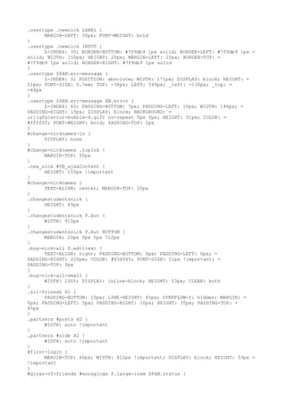 .usertype .newnick LABEL {
      MARGIN-LEFT: 30px; FONT-WEIGHT: bold
}
.usertype .newnick INPUT {
      Z-INDEX: 30; BORDER-BOTTOM: #7f9db9 1px solid; BORDER-LEFT: #7f9db9 1px =
solid; WIDTH: 150px; HEIGHT: 20px; MARGIN-LEFT: 20px; BORDER-TOP: =
#7f9db9 1px solid; BORDER-RIGHT: #7f9db9 1px solid
}
.usertype SPAN.err-message {
      Z-INDEX: 3; POSITION: absolute; WIDTH: 171px; DISPLAY: block; HEIGHT: =
51px; FONT-SIZE: 0.7em; TOP: -38px; LEFT: 549px; _left: -130px; _top: =
-48px
}
.usertype SPAN.err-message EM.error {
      Z-INDEX: 40; PADDING-BOTTOM: 7px; PADDING-LEFT: 10px; WIDTH: 146px; =
PADDING-RIGHT: 15px; DISPLAY: block; BACKGROUND: =
url(gfx/error-bubble-4.gif) no-repeat 0px 0px; HEIGHT: 51px; COLOR: =
#ffffff; FONT-WEIGHT: bold; PADDING-TOP: 2px
}
#change-nicknames-in {
      DISPLAY: none
}
#change-nicknames .topink {
      MARGIN-TOP: 30px
}
.new_nick #TB_ajaxContent {
      HEIGHT: 150px !important
}
#change-nicknames {
      TEXT-ALIGN: center; MARGIN-TOP: 20px
}
.changestudentsnick {
      HEIGHT: 49px
}
.changestudentsnick P.but {
      WIDTH: 915px
}
.changestudentsnick P.but BUTTON {
      MARGIN: 20px 0px 0px 712px
}
.bug-nick-all P.edittext {
      TEXT-ALIGN: right; PADDING-BOTTOM: 0px; PADDING-LEFT: 0px; =
PADDING-RIGHT: 226px; COLOR: #656565; FONT-SIZE: 11px !important; =
PADDING-TOP: 5px
}
.bug-nick-all-small {
      WIDTH: 100%; DISPLAY: inline-block; HEIGHT: 53px; CLEAR: both
}
.all-friends H1 {
      PADDING-BOTTOM: 15px; LINE-HEIGHT: 45px; OVERFLOW-Y: hidden; MARGIN: =
0px; PADDING-LEFT: 0px; PADDING-RIGHT: 10px; HEIGHT: 35px; PADDING-TOP: =
45px
}
.partners #posts H2 {
      WIDTH: auto !important
}
.partners #side H2 {
      WIDTH: auto !important
}
#first-login {
      MARGIN-TOP: 40px; WIDTH: 412px !important; DISPLAY: block; HEIGHT: 33px =
!important
}
#glogs-of-friends #moreglogs P.large-item SPAN.status {
 