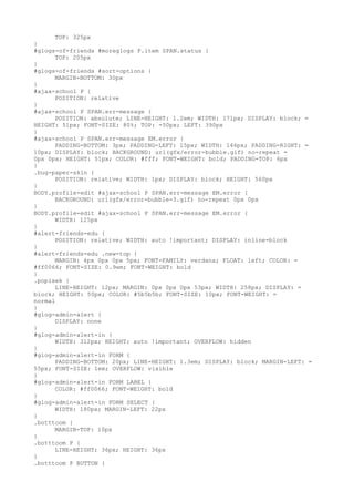 TOP: 325px
}
#glogs-of-friends #moreglogs P.item SPAN.status {
      TOP: 205px
}
#glogs-of-friends #sort-options {
      MARGIN-BOTTOM: 30px
}
#ajax-school P {
      POSITION: relative
}
#ajax-school P SPAN.err-message {
      POSITION: absolute; LINE-HEIGHT: 1.2em; WIDTH: 171px; DISPLAY: block; =
HEIGHT: 51px; FONT-SIZE: 80%; TOP: -50px; LEFT: 390px
}
#ajax-school P SPAN.err-message EM.error {
      PADDING-BOTTOM: 3px; PADDING-LEFT: 15px; WIDTH: 146px; PADDING-RIGHT: =
10px; DISPLAY: block; BACKGROUND: url(gfx/error-bubble.gif) no-repeat =
0px 0px; HEIGHT: 51px; COLOR: #fff; FONT-WEIGHT: bold; PADDING-TOP: 6px
}
.bug-paper-skin {
      POSITION: relative; WIDTH: 1px; DISPLAY: block; HEIGHT: 560px
}
BODY.profile-edit #ajax-school P SPAN.err-message EM.error {
      BACKGROUND: url(gfx/error-bubble-3.gif) no-repeat 0px 0px
}
BODY.profile-edit #ajax-school P SPAN.err-message EM.error {
      WIDTH: 125px
}
#alert-friends-edu {
      POSITION: relative; WIDTH: auto !important; DISPLAY: inline-block
}
#alert-friends-edu .new-top {
      MARGIN: 4px 0px 0px 5px; FONT-FAMILY: verdana; FLOAT: left; COLOR: =
#ff0066; FONT-SIZE: 0.9em; FONT-WEIGHT: bold
}
.popisek {
      LINE-HEIGHT: 12px; MARGIN: 0px 0px 0px 53px; WIDTH: 258px; DISPLAY: =
block; HEIGHT: 50px; COLOR: #5b5b5b; FONT-SIZE: 10px; FONT-WEIGHT: =
normal
}
#glog-admin-alert {
      DISPLAY: none
}
#glog-admin-alert-in {
      WIDTH: 312px; HEIGHT: auto !important; OVERFLOW: hidden
}
#glog-admin-alert-in FORM {
      PADDING-BOTTOM: 20px; LINE-HEIGHT: 1.3em; DISPLAY: block; MARGIN-LEFT: =
55px; FONT-SIZE: 1em; OVERFLOW: visible
}
#glog-admin-alert-in FORM LABEL {
      COLOR: #ff0066; FONT-WEIGHT: bold
}
#glog-admin-alert-in FORM SELECT {
      WIDTH: 180px; MARGIN-LEFT: 22px
}
.botttoom {
      MARGIN-TOP: 10px
}
.botttoom P {
      LINE-HEIGHT: 36px; HEIGHT: 36px
}
.botttoom P BUTTON {
 
