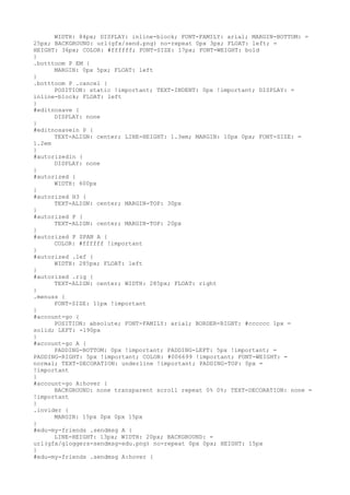 WIDTH: 84px; DISPLAY: inline-block; FONT-FAMILY: arial; MARGIN-BOTTOM: =
25px; BACKGROUND: url(gfx/send.png) no-repeat 0px 3px; FLOAT: left; =
HEIGHT: 36px; COLOR: #ffffff; FONT-SIZE: 17px; FONT-WEIGHT: bold
}
.botttoom P EM {
      MARGIN: 0px 5px; FLOAT: left
}
.botttoom P .cancel {
      POSITION: static !important; TEXT-INDENT: 0px !important; DISPLAY: =
inline-block; FLOAT: left
}
#editnosave {
      DISPLAY: none
}
#editnosavein P {
      TEXT-ALIGN: center; LINE-HEIGHT: 1.3em; MARGIN: 10px 0px; FONT-SIZE: =
1.2em
}
#autorizedin {
      DISPLAY: none
}
#autorized {
      WIDTH: 600px
}
#autorized H3 {
      TEXT-ALIGN: center; MARGIN-TOP: 30px
}
#autorized P {
      TEXT-ALIGN: center; MARGIN-TOP: 20px
}
#autorized P SPAN A {
      COLOR: #ffffff !important
}
#autorized .lef {
      WIDTH: 285px; FLOAT: left
}
#autorized .rig {
      TEXT-ALIGN: center; WIDTH: 285px; FLOAT: right
}
.menuss {
      FONT-SIZE: 11px !important
}
#account-go {
      POSITION: absolute; FONT-FAMILY: arial; BORDER-RIGHT: #cccccc 1px =
solid; LEFT: -190px
}
#account-go A {
      PADDING-BOTTOM: 0px !important; PADDING-LEFT: 5px !important; =
PADDING-RIGHT: 5px !important; COLOR: #006699 !important; FONT-WEIGHT: =
normal; TEXT-DECORATION: underline !important; PADDING-TOP: 0px =
!important
}
#account-go A:hover {
      BACKGROUND: none transparent scroll repeat 0% 0%; TEXT-DECORATION: none =
!important
}
.invider {
      MARGIN: 15px 0px 0px 15px
}
#edu-my-friends .sendmsg A {
      LINE-HEIGHT: 13px; WIDTH: 20px; BACKGROUND: =
url(gfx/gloggers-sendmsg-edu.png) no-repeat 0px 0px; HEIGHT: 15px
}
#edu-my-friends .sendmsg A:hover {
 
