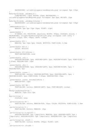 BACKGROUND: url(gfx/gloggers-sendmsg-edu.png) no-repeat 0px -15px
}
#edu-my-friends .sendmsg A {
      LINE-HEIGHT: 13px; WIDTH: 20px; BACKGROUND: =
url(gfx/gloggers-sendmsg-edu.png) no-repeat 0px 0px; HEIGHT: 15px
}
#edu-my-friends .sendmsg A:hover {
      BACKGROUND: url(gfx/gloggers-sendmsg-edu.png) no-repeat 0px -15px
}
.ambassadors-ico {
      MARGIN: 0px 0px 10px 10px; FLOAT: right
}
.green-buble {
      Z-INDEX: 20; POSITION: absolute; WIDTH: 300px; DISPLAY: block; =
BACKGROUND: url(gfx/dashboard-prom-info.png) no-repeat 100% 100%; =
HEIGHT: 125px; TOP: -88px; LEFT: -280px
}
.green-buble DIV {
      MARGIN: 5px 14px 0px; COLOR: #ffffff; FONT-SIZE: 0.9em
}
.green-buble DIV A {
      COLOR: #ffffff
}
.green-buble DIV A:hover {
      TEXT-DECORATION: none
}
.green-buble .uno {
      PADDING-BOTTOM: 0px; PADDING-LEFT: 0px; PADDING-RIGHT: 0px; FONT-SIZE: =
0.85em; PADDING-TOP: 10px
}
.green-buble .dos {
      PADDING-BOTTOM: 0px; PADDING-LEFT: 0px; PADDING-RIGHT: 0px; =
PADDING-TOP: 5px
}
.green-buble .tress {
      TEXT-ALIGN: center; PADDING-BOTTOM: 0px; PADDING-LEFT: 0px; =
PADDING-RIGHT: 0px; FONT-SIZE: 0.85em; PADDING-TOP: 20px
}
.green-buble .tress .butsmallwhite {
      MARGIN-TOP: 10px
}
.green-buble DIV EM {
      TEXT-ALIGN: center; MARGIN-LEFT: 0px; FONT-WEIGHT: normal
}
#body-leaderboard-top {
      MARGIN: 15px auto 0px
}
#go-to-trial {
      DISPLAY: none
}
.go-to-trial-in H3 {
      TEXT-ALIGN: center; MARGIN-TOP: 20px; COLOR: #ff0066; FONT-SIZE: 1.9em
}
.go-to-trial-in P {
      TEXT-ALIGN: center; MARGIN: 10px
}
.go-to-trial-in P.supinfo {
      PADDING-BOTTOM: 0px !important; MARGIN: 0px; PADDING-LEFT: 0px =
!important; PADDING-RIGHT: 0px !important; PADDING-TOP: 0px !important
}
.go-to-trial-in .fleft {
      TEXT-ALIGN: center; WIDTH: 280px; FLOAT: left
}
.go-to-trial-in .fright {
 