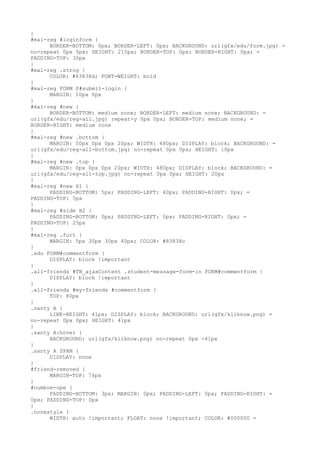 }
#mal-reg #loginform {
      BORDER-BOTTOM: 0px; BORDER-LEFT: 0px; BACKGROUND: url(gfx/edu/form.jpg) =
no-repeat 0px 0px; HEIGHT: 215px; BORDER-TOP: 0px; BORDER-RIGHT: 0px; =
PADDING-TOP: 30px
}
#mal-reg .strog {
      COLOR: #83838d; FONT-WEIGHT: bold
}
#mal-reg FORM P#submit-login {
      MARGIN: 10px 0px
}
#mal-reg #new {
      BORDER-BOTTOM: medium none; BORDER-LEFT: medium none; BACKGROUND: =
url(gfx/edu/reg-all.jpg) repeat-y 0px 0px; BORDER-TOP: medium none; =
BORDER-RIGHT: medium none
}
#mal-reg #new .bottom {
      MARGIN: 50px 0px 0px 20px; WIDTH: 480px; DISPLAY: block; BACKGROUND: =
url(gfx/edu/reg-all-bottom.jpg) no-repeat 0px 0px; HEIGHT: 10px
}
#mal-reg #new .top {
      MARGIN: 0px 0px 0px 20px; WIDTH: 480px; DISPLAY: block; BACKGROUND: =
url(gfx/edu/reg-all-top.jpg) no-repeat 0px 0px; HEIGHT: 20px
}
#mal-reg #new H1 {
      PADDING-BOTTOM: 5px; PADDING-LEFT: 40px; PADDING-RIGHT: 0px; =
PADDING-TOP: 5px
}
#mal-reg #side H2 {
      PADDING-BOTTOM: 0px; PADDING-LEFT: 0px; PADDING-RIGHT: 0px; =
PADDING-TOP: 25px
}
#mal-reg .fort {
      MARGIN: 5px 30px 30px 40px; COLOR: #83838c
}
.edu FORM#commentform {
      DISPLAY: block !important
}
.all-friends #TB_ajaxContent .student-message-form-in FORM#commentform {
      DISPLAY: block !important
}
.all-friends #my-friends #commentform {
      TOP: 80px
}
.santy A {
      LINE-HEIGHT: 41px; DISPLAY: block; BACKGROUND: url(gfx/kliknow.png) =
no-repeat 0px 0px; HEIGHT: 41px
}
.santy A:hover {
      BACKGROUND: url(gfx/kliknow.png) no-repeat 0px -41px
}
.santy A SPAN {
      DISPLAY: none
}
#friend-removed {
      MARGIN-TOP: 74px
}
#numboe-ope {
      PADDING-BOTTOM: 3px; MARGIN: 0px; PADDING-LEFT: 0px; PADDING-RIGHT: =
0px; PADDING-TOP: 0px
}
.nonestyle {
      WIDTH: auto !important; FLOAT: none !important; COLOR: #000000 =
 