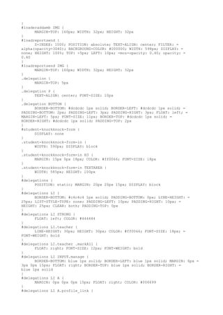 }
#loaderaddamb IMG {
      MARGIN-TOP: 160px; WIDTH: 32px; HEIGHT: 32px
}
#loadreportsend {
      Z-INDEX: 1000; POSITION: absolute; TEXT-ALIGN: center; FILTER: =
alpha(opacity=3D40); BACKGROUND-COLOR: #000000; WIDTH: 598px; DISPLAY: =
none; HEIGHT: 100%; TOP: -5px; LEFT: 10px; -moz-opacity: 0.40; opacity: =
0.40
}
#loadreportsend IMG {
      MARGIN-TOP: 160px; WIDTH: 32px; HEIGHT: 32px
}
.delegation {
      MARGIN-TOP: 5px
}
.delegation P {
      TEXT-ALIGN: center; FONT-SIZE: 10px
}
.delegation BUTTON {
      BORDER-BOTTOM: #dcdcdc 1px solid; BORDER-LEFT: #dcdcdc 1px solid; =
PADDING-BOTTOM: 2px; PADDING-LEFT: 3px; PADDING-RIGHT: 3px; FLOAT: left; =
MARGIN-LEFT: 5px; FONT-SIZE: 11px; BORDER-TOP: #dcdcdc 1px solid; =
BORDER-RIGHT: #dcdcdc 1px solid; PADDING-TOP: 2px
}
#student-knockknock-form {
      DISPLAY: none
}
.student-knockknock-form-in {
      WIDTH: 590px; DISPLAY: block
}
.student-knockknock-form-in H3 {
      MARGIN: 15px 0px 18px; COLOR: #ff0066; FONT-SIZE: 18px
}
.student-knockknock-form-in TEXTAREA {
      WIDTH: 585px; HEIGHT: 100px
}
#delegations {
      POSITION: static; MARGIN: 20px 20px 15px; DISPLAY: block
}
#delegations LI {
      BORDER-BOTTOM: #c4c4c4 1px solid; PADDING-BOTTOM: 0px; LINE-HEIGHT: =
25px; LIST-STYLE-TYPE: none; PADDING-LEFT: 10px; PADDING-RIGHT: 10px; =
HEIGHT: 25px; CLEAR: both; PADDING-TOP: 0px
}
#delegations LI STRONG {
      FLOAT: left; COLOR: #444444
}
#delegations LI.teacher {
      LINE-HEIGHT: 30px; HEIGHT: 30px; COLOR: #ff0066; FONT-SIZE: 18px; =
FONT-WEIGHT: bold
}
#delegations LI.teacher .markAll {
      FLOAT: right; FONT-SIZE: 12px; FONT-WEIGHT: bold
}
#delegations LI INPUT.manage {
      BORDER-BOTTOM: blue 1px solid; BORDER-LEFT: blue 1px solid; MARGIN: 6px =
3px 0px 15px; FLOAT: right; BORDER-TOP: blue 1px solid; BORDER-RIGHT: =
blue 1px solid
}
#delegations LI A {
      MARGIN: 0px 0px 0px 15px; FLOAT: right; COLOR: #006699
}
#delegations LI A.profile_link {
 