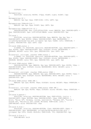 DISPLAY: none
}
#gloggers-say {
      POSITION: relative; WIDTH: 376px; FLOAT: right; RIGHT: 13px
}
#gloggers-say H2 {
      MARGIN: 0px 0px 10px; FONT-SIZE: 130%; LEFT: 0px
}
#gloggers-say UL#mood-list {
      MARGIN: 0px 0px 35px; RIGHT: 0px; LEFT: 0px
}
#gloggers-say UL#mood-list LI {
      PADDING-BOTTOM: 0px; LIST-STYLE-TYPE: none; MARGIN: 0px; PADDING-LEFT: =
0px; PADDING-RIGHT: 0px; LIST-STYLE-IMAGE: none; PADDING-TOP: 0px
}
DIV.mood {
      POSITION: relative; PADDING-BOTTOM: 0px; MARGIN: 0px 0px 7px; =
PADDING-LEFT: 0px; WIDTH: 348px; PADDING-RIGHT: 0px; BACKGROUND: =
url(gfx/bg-hp-moods-top.gif) no-repeat 0px 0px; CLEAR: left; OVERFLOW: =
hidden; PADDING-TOP: 0px; LEFT: 15px
}
DIV.mood SPAN.avatar {
      Z-INDEX: 15; POSITION: absolute; PADDING-BOTTOM: 1px; PADDING-LEFT: =
0px; WIDTH: 54px; PADDING-RIGHT: 0px; DISPLAY: block; BACKGROUND: =
#d8d8d8; HEIGHT: auto; TOP: 2px; PADDING-TOP: 1px; LEFT: 0px
}
#clsass-all .col-right .teacher SPAN.avatar {
      Z-INDEX: 15; POSITION: absolute; PADDING-BOTTOM: 1px; PADDING-LEFT: =
0px; WIDTH: 54px; PADDING-RIGHT: 0px; DISPLAY: block; BACKGROUND: =
#d8d8d8; HEIGHT: auto; TOP: 2px; PADDING-TOP: 1px; LEFT: 0px
}
DIV.mood SPAN.avatar SPAN {
      PADDING-BOTTOM: 2px; MARGIN: 0px 1px; PADDING-LEFT: 0px; WIDTH: 52px; =
PADDING-RIGHT: 0px; DISPLAY: block; BACKGROUND: #fff; HEIGHT: auto; =
PADDING-TOP: 2px
}
#clsass-all .col-right .teacher SPAN.avatar SPAN {
      PADDING-BOTTOM: 2px; MARGIN: 0px 1px; PADDING-LEFT: 0px; WIDTH: 52px; =
PADDING-RIGHT: 0px; DISPLAY: block; BACKGROUND: #fff; HEIGHT: auto; =
PADDING-TOP: 2px
}
DIV.mood SPAN.avatar SPAN IMG {
      MARGIN: 0px 2px; WIDTH: 48px; DISPLAY: block; HEIGHT: 48px; OVERFLOW: =
hidden
}
#clsass-all .col-right .teacher SPAN.avatar SPAN IMG {
      MARGIN: 0px 2px; WIDTH: 48px; DISPLAY: block; HEIGHT: 48px; OVERFLOW: =
hidden
}
DIV.mood P.mymood {
      POSITION: relative; PADDING-BOTTOM: 4px; FONT-STYLE: italic; =
PADDING-LEFT: 84px; BOTTOM: 4px; PADDING-RIGHT: 12px; FONT-FAMILY: =
Arial, "Arial CE", Verdana, lucida, sans-serif, "Verdana CE", "Lucida =
Grande CE", "Helvetica CE"; COLOR: #014a6d; FONT-SIZE: 120%; =
FONT-WEIGHT: bold; PADDING-TOP: 14px
}
DIV.mood P.from {
      POSITION: relative; PADDING-BOTTOM: 12px; PADDING-LEFT: 84px; =
PADDING-RIGHT: 0px; BACKGROUND: url(gfx/bg-hp-moods-bottom2.gif) =
no-repeat 0px 100%; COLOR: #8c8c8c; FONT-SIZE: 70%; PADDING-TOP: 0px
}
DIV.mood P.from A {
      FONT-WEIGHT: bold
}
 