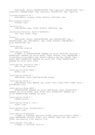 TEXT-ALIGN: center; PADDING-BOTTOM: 35px !important; PADDING-LEFT: 15px =
!important; PADDING-RIGHT: 15px !important; PADDING-TOP: 30px !important
}
.transfer-student-in H3 {
      FONT-FAMILY: verdana; COLOR: #ff0062; FONT-SIZE: 18px
}
#hellotoschoollicence {
      DISPLAY: none
}
.hellotoin H3 {
      LINE-HEIGHT: 25px; COLOR: #ff0063; FONT-SIZE: 18px
}
.educational-resources .back-to-dashboard {
      TOP: 52px; RIGHT: 252px
}
.preatt {
      TEXT-ALIGN: center; PADDING-BOTTOM: 3px; PADDING-LEFT: 3px; =
PADDING-RIGHT: 3px; FONT-FAMILY: 15px; COLOR: #ff0066; FONT-WEIGHT: =
bold; PADDING-TOP: 3px
}
.short-options {
      POSITION: relative
}
.short-options #time {
      Z-INDEX: 10; BORDER-BOTTOM: #dddddd 1px solid; POSITION: absolute; =
BORDER-LEFT: #dddddd 1px solid; WIDTH: 160px; DISPLAY: none; BACKGROUND: =
url(gfx/bg-sorting-submenu.jpg) #e3e3e3 repeat-x 0px 0px; HEIGHT: 79px; =
COLOR: #000; BORDER-TOP: #dddddd 1px solid; TOP: -79px; BORDER-RIGHT: =
#dddddd 1px solid; LEFT: 530px
}
.short-options .portfolio_time {
      LEFT: 475px !important
}
.short-options #time TABLE {
      WIDTH: 100%
}
.short-options #time TD {
      TEXT-ALIGN: right; VERTICAL-ALIGN: middle
}
.short-options #time P {
      LINE-HEIGHT: 10px; MARGIN: 0px; FLOAT: left; COLOR: #fff; CLEAR: both; =
FONT-WEIGHT: bold
}
.short-options #time INPUT {
      BORDER-BOTTOM: #dddddd 1px solid; TEXT-ALIGN: right; BORDER-LEFT: =
#dddddd 1px solid; WIDTH: 30px; COLOR: #000; BORDER-TOP: #dddddd 1px =
solid; BORDER-RIGHT: #dddddd 1px solid
}
.short-options #time A {
      CURSOR: pointer
}
.short-options #time A .icos {
      FLOAT: right
}
.short-options #time .butsmallwhite {
      FLOAT: right
}
.short-options #timing_box {
      Z-INDEX: 0; POSITION: absolute; FILTER: alpha(opacity=3D40); WIDTH: =
163px; BACKGROUND: #81ff8c; FLOAT: left; HEIGHT: 30px; TOP: 5px; LEFT: =
530px; -moz-opacity: 0.40; opacity: 0.40
}
.short-options .box_time {
      Z-INDEX: 2; POSITION: relative
 