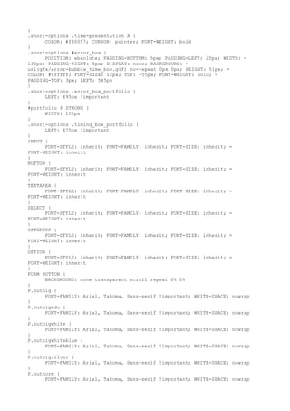 }
.short-options .time-presentation A {
      COLOR: #f80057; CURSOR: pointer; FONT-WEIGHT: bold
}
.short-options #error_box {
      POSITION: absolute; PADDING-BOTTOM: 5px; PADDING-LEFT: 20px; WIDTH: =
130px; PADDING-RIGHT: 5px; DISPLAY: none; BACKGROUND: =
url(gfx/error-bubble_time_box.gif) no-repeat 0px 0px; HEIGHT: 51px; =
COLOR: #ffffff; FONT-SIZE: 12px; TOP: -55px; FONT-WEIGHT: bold; =
PADDING-TOP: 3px; LEFT: 545px
}
.short-options .error_box_portfolio {
      LEFT: 495px !important
}
#portfolio P STRONG {
      WIDTH: 105px
}
.short-options .timing_box_portfolio {
      LEFT: 475px !important
}
INPUT {
      FONT-STYLE: inherit; FONT-FAMILY: inherit; FONT-SIZE: inherit; =
FONT-WEIGHT: inherit
}
BUTTON {
      FONT-STYLE: inherit; FONT-FAMILY: inherit; FONT-SIZE: inherit; =
FONT-WEIGHT: inherit
}
TEXTAREA {
      FONT-STYLE: inherit; FONT-FAMILY: inherit; FONT-SIZE: inherit; =
FONT-WEIGHT: inherit
}
SELECT {
      FONT-STYLE: inherit; FONT-FAMILY: inherit; FONT-SIZE: inherit; =
FONT-WEIGHT: inherit
}
OPTGROUP {
      FONT-STYLE: inherit; FONT-FAMILY: inherit; FONT-SIZE: inherit; =
FONT-WEIGHT: inherit
}
OPTION {
      FONT-STYLE: inherit; FONT-FAMILY: inherit; FONT-SIZE: inherit; =
FONT-WEIGHT: inherit
}
FORM BUTTON {
      BACKGROUND: none transparent scroll repeat 0% 0%
}
P.butbig {
      FONT-FAMILY: Arial, Tahoma, Sans-serif !important; WHITE-SPACE: nowrap
}
P.butbigedu {
      FONT-FAMILY: Arial, Tahoma, Sans-serif !important; WHITE-SPACE: nowrap
}
P.butbigwhite {
      FONT-FAMILY: Arial, Tahoma, Sans-serif !important; WHITE-SPACE: nowrap
}
P.butbigwhiteblue {
      FONT-FAMILY: Arial, Tahoma, Sans-serif !important; WHITE-SPACE: nowrap
}
P.butbigsilver {
      FONT-FAMILY: Arial, Tahoma, Sans-serif !important; WHITE-SPACE: nowrap
}
P.butnorm {
      FONT-FAMILY: Arial, Tahoma, Sans-serif !important; WHITE-SPACE: nowrap
 