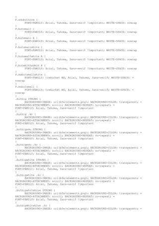 }
P.edubutnorm {
      FONT-FAMILY: Arial, Tahoma, Sans-serif !important; WHITE-SPACE: nowrap
}
P.butsmall {
      FONT-FAMILY: Arial, Tahoma, Sans-serif !important; WHITE-SPACE: nowrap
}
P.butsmall A {
      FONT-FAMILY: Arial, Tahoma, Sans-serif !important; WHITE-SPACE: nowrap
}
P.butsmallwhite {
      FONT-FAMILY: Arial, Tahoma, Sans-serif !important; WHITE-SPACE: nowrap
}
P.butsmallwhite A {
      FONT-FAMILY: Arial, Tahoma, Sans-serif !important; WHITE-SPACE: nowrap
}
P.butwhithadmin A {
      FONT-FAMILY: Arial, Tahoma, Sans-serif !important; WHITE-SPACE: nowrap
}
P.exbutsmallwhite {
      FONT-FAMILY: trebuchet MS, Arial, Tahoma, Sans-serif; WHITE-SPACE: =
nowrap
}
P.exbutsmall {
      FONT-FAMILY: trebuchet MS, Arial, Tahoma, Sans-serif; WHITE-SPACE: =
nowrap
}
.butbig STRONG {
      BACKGROUND-IMAGE: url(bfw/elements.png); BACKGROUND-COLOR: transparent;   =
BACKGROUND-ATTACHMENT: scroll; BACKGROUND-REPEAT: no-repeat; =
FONT-FAMILY: Arial, Tahoma, Sans-serif !important
}
.butbig .kr {
      BACKGROUND-IMAGE: url(bfw/elements.png); BACKGROUND-COLOR: transparent;   =
BACKGROUND-ATTACHMENT: scroll; BACKGROUND-REPEAT: no-repeat; =
FONT-FAMILY: Arial, Tahoma, Sans-serif !important
}
.butbigedu STRONG {
      BACKGROUND-IMAGE: url(bfw/elements.png); BACKGROUND-COLOR: transparent;   =
BACKGROUND-ATTACHMENT: scroll; BACKGROUND-REPEAT: no-repeat; =
FONT-FAMILY: Arial, Tahoma, Sans-serif !important
}
.butbigedu .kr {
      BACKGROUND-IMAGE: url(bfw/elements.png); BACKGROUND-COLOR: transparent;   =
BACKGROUND-ATTACHMENT: scroll; BACKGROUND-REPEAT: no-repeat; =
FONT-FAMILY: Arial, Tahoma, Sans-serif !important
}
.butbigwhite STRONG {
      BACKGROUND-IMAGE: url(bfw/elements.png); BACKGROUND-COLOR: transparent;   =
BACKGROUND-ATTACHMENT: scroll; BACKGROUND-REPEAT: no-repeat; =
FONT-FAMILY: Arial, Tahoma, Sans-serif !important
}
.butbigwhite .kr {
      BACKGROUND-IMAGE: url(bfw/elements.png); BACKGROUND-COLOR: transparent;   =
BACKGROUND-ATTACHMENT: scroll; BACKGROUND-REPEAT: no-repeat; =
FONT-FAMILY: Arial, Tahoma, Sans-serif !important
}
.butbigwhiteblue STRONG {
      BACKGROUND-IMAGE: url(bfw/elements.png); BACKGROUND-COLOR: transparent;   =
BACKGROUND-ATTACHMENT: scroll; BACKGROUND-REPEAT: no-repeat; =
FONT-FAMILY: Arial, Tahoma, Sans-serif !important
}
.butbigwhiteblue .kr {
      BACKGROUND-IMAGE: url(bfw/elements.png); BACKGROUND-COLOR: transparent;   =
 