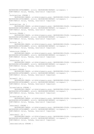 BACKGROUND-ATTACHMENT: scroll; BACKGROUND-REPEAT: no-repeat; =
FONT-FAMILY: Arial, Tahoma, Sans-serif !important
}
.butbigsilver STRONG {
      BACKGROUND-IMAGE: url(bfw/elements.png); BACKGROUND-COLOR:   transparent; =
BACKGROUND-ATTACHMENT: scroll; BACKGROUND-REPEAT: no-repeat; =
FONT-FAMILY: Arial, Tahoma, Sans-serif !important
}
.butbigsilver .kr {
      BACKGROUND-IMAGE: url(bfw/elements.png); BACKGROUND-COLOR:   transparent; =
BACKGROUND-ATTACHMENT: scroll; BACKGROUND-REPEAT: no-repeat; =
FONT-FAMILY: Arial, Tahoma, Sans-serif !important
}
.butnorm STRONG {
      BACKGROUND-IMAGE: url(bfw/elements.png); BACKGROUND-COLOR:   transparent; =
BACKGROUND-ATTACHMENT: scroll; BACKGROUND-REPEAT: no-repeat; =
FONT-FAMILY: Arial, Tahoma, Sans-serif !important
}
.butnorm .kr {
      BACKGROUND-IMAGE: url(bfw/elements.png); BACKGROUND-COLOR:   transparent; =
BACKGROUND-ATTACHMENT: scroll; BACKGROUND-REPEAT: no-repeat; =
FONT-FAMILY: Arial, Tahoma, Sans-serif !important
}
.edubutnorm STRONG {
      BACKGROUND-IMAGE: url(bfw/elements.png); BACKGROUND-COLOR:   transparent; =
BACKGROUND-ATTACHMENT: scroll; BACKGROUND-REPEAT: no-repeat; =
FONT-FAMILY: Arial, Tahoma, Sans-serif !important
}
.edubutnorm .kr {
      BACKGROUND-IMAGE: url(bfw/elements.png); BACKGROUND-COLOR:   transparent; =
BACKGROUND-ATTACHMENT: scroll; BACKGROUND-REPEAT: no-repeat; =
FONT-FAMILY: Arial, Tahoma, Sans-serif !important
}
.butsmall STRONG {
      BACKGROUND-IMAGE: url(bfw/elements.png); BACKGROUND-COLOR:   transparent; =
BACKGROUND-ATTACHMENT: scroll; BACKGROUND-REPEAT: no-repeat; =
FONT-FAMILY: Arial, Tahoma, Sans-serif !important
}
.butsmall .kr {
      BACKGROUND-IMAGE: url(bfw/elements.png); BACKGROUND-COLOR:   transparent; =
BACKGROUND-ATTACHMENT: scroll; BACKGROUND-REPEAT: no-repeat; =
FONT-FAMILY: Arial, Tahoma, Sans-serif !important
}
.butsmallwhite STRONG {
      BACKGROUND-IMAGE: url(bfw/elements.png); BACKGROUND-COLOR:   transparent; =
BACKGROUND-ATTACHMENT: scroll; BACKGROUND-REPEAT: no-repeat; =
FONT-FAMILY: Arial, Tahoma, Sans-serif !important
}
.butsmallwhite .kr {
      BACKGROUND-IMAGE: url(bfw/elements.png); BACKGROUND-COLOR:   transparent; =
BACKGROUND-ATTACHMENT: scroll; BACKGROUND-REPEAT: no-repeat; =
FONT-FAMILY: Arial, Tahoma, Sans-serif !important
}
.exbutsmall STRONG {
      BACKGROUND-IMAGE: url(bfw/elements.png); BACKGROUND-COLOR:   transparent; =
BACKGROUND-ATTACHMENT: scroll; BACKGROUND-REPEAT: no-repeat; =
FONT-FAMILY: Arial, Tahoma, Sans-serif !important
}
.exbutsmall .kr {
      BACKGROUND-IMAGE: url(bfw/elements.png); BACKGROUND-COLOR:   transparent; =
BACKGROUND-ATTACHMENT: scroll; BACKGROUND-REPEAT: no-repeat; =
FONT-FAMILY: Arial, Tahoma, Sans-serif !important
}
.exbutsmallwhite STRONG {
 
