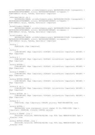 BACKGROUND-IMAGE: url(bfw/elements.png); BACKGROUND-COLOR: transparent;   =
BACKGROUND-ATTACHMENT: scroll; BACKGROUND-REPEAT: no-repeat; =
FONT-FAMILY: Arial, Tahoma, Sans-serif !important
}
.exbutsmallwhite .kr {
      BACKGROUND-IMAGE: url(bfw/elements.png); BACKGROUND-COLOR: transparent;   =
BACKGROUND-ATTACHMENT: scroll; BACKGROUND-REPEAT: no-repeat; =
FONT-FAMILY: Arial, Tahoma, Sans-serif !important
}
.butwhithadmin STRONG {
      BACKGROUND-IMAGE: url(bfw/elements.png); BACKGROUND-COLOR: transparent;   =
BACKGROUND-ATTACHMENT: scroll; BACKGROUND-REPEAT: no-repeat; =
FONT-FAMILY: Arial, Tahoma, Sans-serif !important
}
.butwhithadmin .kr {
      BACKGROUND-IMAGE: url(bfw/elements.png); BACKGROUND-COLOR: transparent;   =
BACKGROUND-ATTACHMENT: scroll; BACKGROUND-REPEAT: no-repeat; =
FONT-FAMILY: Arial, Tahoma, Sans-serif !important
}
.butbig {
      FONT-SIZE: 19px !important
}
.butbig {
      LINE-HEIGHT: 48px !important; DISPLAY: inline-block !important; HEIGHT:   =
48px !important
}
.butbig A {
      LINE-HEIGHT: 48px !important; DISPLAY: inline-block !important; HEIGHT:   =
48px !important
}
.butbig BUTTON {
      LINE-HEIGHT: 48px !important; DISPLAY: inline-block !important; HEIGHT:   =
48px !important
}
.butbig A STRONG {
      LINE-HEIGHT: 48px !important; DISPLAY: inline-block !important; HEIGHT:   =
48px !important
}
.butbig BUTTON STRONG {
      LINE-HEIGHT: 48px !important; DISPLAY: inline-block !important; HEIGHT:   =
48px !important
}
.butbig A .kr {
      LINE-HEIGHT: 48px !important; DISPLAY: inline-block !important; HEIGHT:   =
48px !important
}
.butbig BUTTON .kr {
      LINE-HEIGHT: 48px !important; DISPLAY: inline-block !important; HEIGHT:   =
48px !important
}
.butbig A {
      FONT-SIZE: 19px !important; CURSOR: pointer; TEXT-DECORATION: none
}
.butbig BUTTON {
      BACKGROUND: none transparent scroll repeat 0% 0%; FONT-SIZE: 19px =
!important; OVERFLOW: visible; CURSOR: pointer
}
.butbig A STRONG .icos {
      POSITION: relative; VERTICAL-ALIGN: top; TOP: 5px; MARGIN-RIGHT: 5px; =
_display: none
}
.butbig BUTTON STRONG .icos {
      POSITION: relative; VERTICAL-ALIGN: top; TOP: 5px; MARGIN-RIGHT: 5px; =
_display: none
 