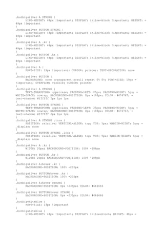 .butbigsilver A STRONG {
      LINE-HEIGHT: 48px !important; DISPLAY: inline-block !important; HEIGHT:   =
48px !important
}
.butbigsilver BUTTON STRONG {
      LINE-HEIGHT: 48px !important; DISPLAY: inline-block !important; HEIGHT:   =
48px !important
}
.butbigsilver A .kr {
      LINE-HEIGHT: 48px !important; DISPLAY: inline-block !important; HEIGHT:   =
48px !important
}
.butbigsilver BUTTON .kr {
      LINE-HEIGHT: 48px !important; DISPLAY: inline-block !important; HEIGHT:   =
48px !important
}
.butbigsilver A {
      FONT-SIZE: 19px !important; CURSOR: pointer; TEXT-DECORATION: none
}
.butbigsilver BUTTON {
      BACKGROUND: none transparent scroll repeat 0% 0%; FONT-SIZE: 19px =
!important; OVERFLOW: visible; CURSOR: pointer
}
.butbigsilver A STRONG {
      TEXT-TRANSFORM: uppercase; PADDING-LEFT: 25px; PADDING-RIGHT: 5px; =
WHITE-SPACE: nowrap; BACKGROUND-POSITION: 0px -188px; COLOR: #676767; =
text-shadow: #ffffff 2px 1px 1px
}
.butbigsilver BUTTON STRONG {
      TEXT-TRANSFORM: uppercase; PADDING-LEFT: 25px; PADDING-RIGHT: 5px; =
WHITE-SPACE: nowrap; BACKGROUND-POSITION: 0px -188px; COLOR: #676767; =
text-shadow: #ffffff 2px 1px 1px
}
.butbigsilver A STRONG .icos {
      POSITION: relative; VERTICAL-ALIGN: top; TOP: 5px; MARGIN-RIGHT: 5px; =
_display: none
}
.butbigsilver BUTTON STRONG .icos {
      POSITION: relative; VERTICAL-ALIGN: top; TOP: 5px; MARGIN-RIGHT: 5px; =
_display: none
}
.butbigsilver A .kr {
      WIDTH: 20px; BACKGROUND-POSITION: 100% -188px
}
.butbigsilver BUTTON .kr {
      WIDTH: 20px; BACKGROUND-POSITION: 100% -188px
}
.butbigsilver A:hover .kr {
      BACKGROUND-POSITION: 100% -235px
}
.butbigsilver BUTTON:hover .kr {
      BACKGROUND-POSITION: 100% -235px
}
.butbigsilver A:hover STRONG {
      BACKGROUND-POSITION: 0px -235px; COLOR: #666666
}
.butbigsilver BUTTON:hover STRONG {
      BACKGROUND-POSITION: 0px -235px; COLOR: #666666
}
.butbigwhiteblue {
      FONT-SIZE: 13px !important
}
.butbigwhiteblue {
      LINE-HEIGHT: 48px !important; DISPLAY: inline-block; HEIGHT: 48px =
 
