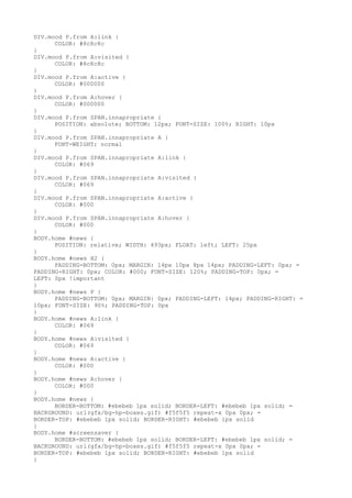 DIV.mood P.from A:link {
      COLOR: #8c8c8c
}
DIV.mood P.from A:visited {
      COLOR: #8c8c8c
}
DIV.mood P.from A:active {
      COLOR: #000000
}
DIV.mood P.from A:hover {
      COLOR: #000000
}
DIV.mood P.from SPAN.innapropriate {
      POSITION: absolute; BOTTOM: 12px; FONT-SIZE: 100%; RIGHT: 10px
}
DIV.mood P.from SPAN.innapropriate A {
      FONT-WEIGHT: normal
}
DIV.mood P.from SPAN.innapropriate A:link {
      COLOR: #069
}
DIV.mood P.from SPAN.innapropriate A:visited {
      COLOR: #069
}
DIV.mood P.from SPAN.innapropriate A:active {
      COLOR: #000
}
DIV.mood P.from SPAN.innapropriate A:hover {
      COLOR: #000
}
BODY.home #news {
      POSITION: relative; WIDTH: 493px; FLOAT: left; LEFT: 25px
}
BODY.home #news H2 {
      PADDING-BOTTOM: 0px; MARGIN: 14px 10px 8px 14px; PADDING-LEFT: 0px; =
PADDING-RIGHT: 0px; COLOR: #000; FONT-SIZE: 120%; PADDING-TOP: 0px; =
LEFT: 0px !important
}
BODY.home #news P {
      PADDING-BOTTOM: 0px; MARGIN: 0px; PADDING-LEFT: 14px; PADDING-RIGHT: =
10px; FONT-SIZE: 90%; PADDING-TOP: 0px
}
BODY.home #news A:link {
      COLOR: #069
}
BODY.home #news A:visited {
      COLOR: #069
}
BODY.home #news A:active {
      COLOR: #000
}
BODY.home #news A:hover {
      COLOR: #000
}
BODY.home #news {
      BORDER-BOTTOM: #ebebeb 1px solid; BORDER-LEFT: #ebebeb 1px solid; =
BACKGROUND: url(gfx/bg-hp-boxes.gif) #f5f5f5 repeat-x 0px 0px; =
BORDER-TOP: #ebebeb 1px solid; BORDER-RIGHT: #ebebeb 1px solid
}
BODY.home #screensaver {
      BORDER-BOTTOM: #ebebeb 1px solid; BORDER-LEFT: #ebebeb 1px solid; =
BACKGROUND: url(gfx/bg-hp-boxes.gif) #f5f5f5 repeat-x 0px 0px; =
BORDER-TOP: #ebebeb 1px solid; BORDER-RIGHT: #ebebeb 1px solid
}
 
