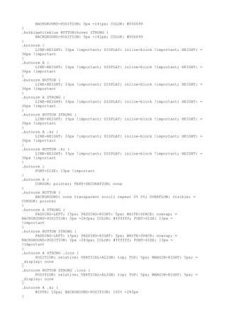 BACKGROUND-POSITION: 0px -141px; COLOR: #006699
}
.butbigwhiteblue BUTTON:hover STRONG {
      BACKGROUND-POSITION: 0px -141px; COLOR: #006699
}
.butnorm {
      LINE-HEIGHT: 33px !important; DISPLAY: inline-block !important; HEIGHT:   =
36px !important
}
.butnorm A {
      LINE-HEIGHT: 33px !important; DISPLAY: inline-block !important; HEIGHT:   =
36px !important
}
.butnorm BUTTON {
      LINE-HEIGHT: 33px !important; DISPLAY: inline-block !important; HEIGHT:   =
36px !important
}
.butnorm A STRONG {
      LINE-HEIGHT: 33px !important; DISPLAY: inline-block !important; HEIGHT:   =
36px !important
}
.butnorm BUTTON STRONG {
      LINE-HEIGHT: 33px !important; DISPLAY: inline-block !important; HEIGHT:   =
36px !important
}
.butnorm A .kr {
      LINE-HEIGHT: 33px !important; DISPLAY: inline-block !important; HEIGHT:   =
36px !important
}
.butnorm BUTTON .kr {
      LINE-HEIGHT: 33px !important; DISPLAY: inline-block !important; HEIGHT:   =
36px !important
}
.butnorm {
      FONT-SIZE: 13px !important
}
.butnorm A {
      CURSOR: pointer; TEXT-DECORATION: none
}
.butnorm BUTTON {
      BACKGROUND: none transparent scroll repeat 0% 0%; OVERFLOW: visible; =
CURSOR: pointer
}
.butnorm A STRONG {
      PADDING-LEFT: 15px; PADDING-RIGHT: 5px; WHITE-SPACE: nowrap; =
BACKGROUND-POSITION: 0px -283px; COLOR: #ffffff; FONT-SIZE: 13px =
!important
}
.butnorm BUTTON STRONG {
      PADDING-LEFT: 15px; PADDING-RIGHT: 5px; WHITE-SPACE: nowrap; =
BACKGROUND-POSITION: 0px -283px; COLOR: #ffffff; FONT-SIZE: 13px =
!important
}
.butnorm A STRONG .icos {
      POSITION: relative; VERTICAL-ALIGN: top; TOP: 5px; MARGIN-RIGHT: 5px; =
_display: none
}
.butnorm BUTTON STRONG .icos {
      POSITION: relative; VERTICAL-ALIGN: top; TOP: 5px; MARGIN-RIGHT: 5px; =
_display: none
}
.butnorm A .kr {
      WIDTH: 10px; BACKGROUND-POSITION: 100% -283px
}
 