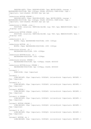 PADDING-LEFT: 25px; PADDING-RIGHT: 5px; WHITE-SPACE: nowrap; =
BACKGROUND-POSITION: 0px -1061px; COLOR: #ffffff; FONT-SIZE: 15px =
!important; text-shadow: #015A25 2px 1px 1px
}
.edubutnorm BUTTON STRONG {
      PADDING-LEFT: 25px; PADDING-RIGHT: 5px; WHITE-SPACE: nowrap; =
BACKGROUND-POSITION: 0px -1061px; COLOR: #ffffff; FONT-SIZE: 15px =
!important; text-shadow: #015A25 2px 1px 1px
}
.edubutnorm A STRONG .icos {
      POSITION: relative; VERTICAL-ALIGN: top; TOP: 5px; MARGIN-RIGHT: 5px; =
_display: none
}
.edubutnorm BUTTON STRONG .icos {
      POSITION: relative; VERTICAL-ALIGN: top; TOP: 5px; MARGIN-RIGHT: 5px; =
_display: none
}
.edubutnorm A .kr {
      WIDTH: 20px; BACKGROUND-POSITION: 100% -1061px
}
.edubutnorm BUTTON .kr {
      WIDTH: 20px; BACKGROUND-POSITION: 100% -1061px
}
.edubutnorm A:hover .kr {
      BACKGROUND-POSITION: 100% -1096px
}
.edubutnorm BUTTON:hover .kr {
      BACKGROUND-POSITION: 100% -1096px
}
.edubutnorm A:hover STRONG {
      BACKGROUND-POSITION: 0px -1096px; COLOR: #ffffff
}
.edubutnorm BUTTON:hover STRONG {
      BACKGROUND-POSITION: 0px -1096px; COLOR: #ffffff
}
.butsmall {
      FONT-SIZE: 12px !important
}
.butsmall {
      LINE-HEIGHT: 25px !important; DISPLAY: inline-block !important; HEIGHT:   =
25px !important
}
.butsmall A {
      LINE-HEIGHT: 25px !important; DISPLAY: inline-block !important; HEIGHT:   =
25px !important
}
.butsmall BUTTON {
      LINE-HEIGHT: 25px !important; DISPLAY: inline-block !important; HEIGHT:   =
25px !important
}
.butsmall A STRONG {
      LINE-HEIGHT: 25px !important; DISPLAY: inline-block !important; HEIGHT:   =
25px !important
}
.butsmall BUTTON STRONG {
      LINE-HEIGHT: 25px !important; DISPLAY: inline-block !important; HEIGHT:   =
25px !important
}
.butsmall A .kr {
      LINE-HEIGHT: 25px !important; DISPLAY: inline-block !important; HEIGHT:   =
25px !important
}
.butsmall BUTTON .kr {
      LINE-HEIGHT: 25px !important; DISPLAY: inline-block !important; HEIGHT:   =
 