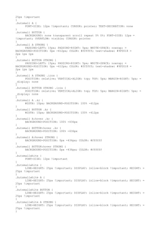 25px !important
}
.butsmall A {
      FONT-SIZE: 12px !important; CURSOR: pointer; TEXT-DECORATION: none
}
.butsmall BUTTON {
      BACKGROUND: none transparent scroll repeat 0% 0%; FONT-SIZE: 12px =
!important; OVERFLOW: visible; CURSOR: pointer
}
.butsmall A STRONG {
      PADDING-LEFT: 15px; PADDING-RIGHT: 5px; WHITE-SPACE: nowrap; =
BACKGROUND-POSITION: 0px -412px; COLOR: #ffffff; text-shadow: #9F0018 =
2px 1px 1px
}
.butsmall BUTTON STRONG {
      PADDING-LEFT: 15px; PADDING-RIGHT: 5px; WHITE-SPACE: nowrap; =
BACKGROUND-POSITION: 0px -412px; COLOR: #ffffff; text-shadow: #9F0018 =
2px 1px 1px
}
.butsmall A STRONG .icos {
      POSITION: relative; VERTICAL-ALIGN: top; TOP: 5px; MARGIN-RIGHT: 5px; =
_display: none
}
.butsmall BUTTON STRONG .icos {
      POSITION: relative; VERTICAL-ALIGN: top; TOP: 5px; MARGIN-RIGHT: 5px; =
_display: none
}
.butsmall A .kr {
      WIDTH: 10px; BACKGROUND-POSITION: 100% -412px
}
.butsmall BUTTON .kr {
      WIDTH: 10px; BACKGROUND-POSITION: 100% -412px
}
.butsmall A:hover .kr {
      BACKGROUND-POSITION: 100% -436px
}
.butsmall BUTTON:hover .kr {
      BACKGROUND-POSITION: 100% -436px
}
.butsmall A:hover STRONG {
      BACKGROUND-POSITION: 0px -436px; COLOR: #ffffff
}
.butsmall BUTTON:hover STRONG {
      BACKGROUND-POSITION: 0px -436px; COLOR: #ffffff
}
.butsmallwhite {
      FONT-SIZE: 12px !important
}
.butsmallwhite {
      LINE-HEIGHT: 25px !important; DISPLAY: inline-block !important; HEIGHT:   =
25px !important
}
.butsmallwhite A {
      LINE-HEIGHT: 25px !important; DISPLAY: inline-block !important; HEIGHT:   =
25px !important
}
.butsmallwhite BUTTON {
      LINE-HEIGHT: 25px !important; DISPLAY: inline-block !important; HEIGHT:   =
25px !important
}
.butsmallwhite A STRONG {
      LINE-HEIGHT: 25px !important; DISPLAY: inline-block !important; HEIGHT:   =
25px !important
}
 