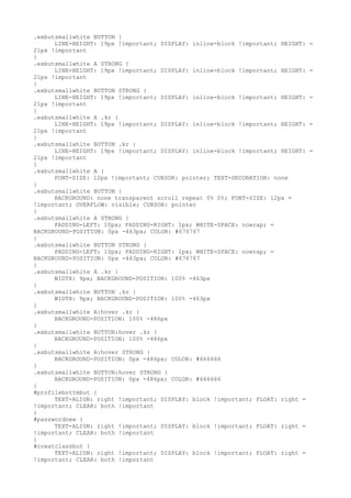 .exbutsmallwhite BUTTON {
      LINE-HEIGHT: 19px !important; DISPLAY: inline-block !important; HEIGHT:   =
21px !important
}
.exbutsmallwhite A STRONG {
      LINE-HEIGHT: 19px !important; DISPLAY: inline-block !important; HEIGHT:   =
21px !important
}
.exbutsmallwhite BUTTON STRONG {
      LINE-HEIGHT: 19px !important; DISPLAY: inline-block !important; HEIGHT:   =
21px !important
}
.exbutsmallwhite A .kr {
      LINE-HEIGHT: 19px !important; DISPLAY: inline-block !important; HEIGHT:   =
21px !important
}
.exbutsmallwhite BUTTON .kr {
      LINE-HEIGHT: 19px !important; DISPLAY: inline-block !important; HEIGHT:   =
21px !important
}
.exbutsmallwhite A {
      FONT-SIZE: 12px !important; CURSOR: pointer; TEXT-DECORATION: none
}
.exbutsmallwhite BUTTON {
      BACKGROUND: none transparent scroll repeat 0% 0%; FONT-SIZE: 12px =
!important; OVERFLOW: visible; CURSOR: pointer
}
.exbutsmallwhite A STRONG {
      PADDING-LEFT: 10px; PADDING-RIGHT: 1px; WHITE-SPACE: nowrap; =
BACKGROUND-POSITION: 0px -463px; COLOR: #676767
}
.exbutsmallwhite BUTTON STRONG {
      PADDING-LEFT: 10px; PADDING-RIGHT: 1px; WHITE-SPACE: nowrap; =
BACKGROUND-POSITION: 0px -463px; COLOR: #676767
}
.exbutsmallwhite A .kr {
      WIDTH: 9px; BACKGROUND-POSITION: 100% -463px
}
.exbutsmallwhite BUTTON .kr {
      WIDTH: 9px; BACKGROUND-POSITION: 100% -463px
}
.exbutsmallwhite A:hover .kr {
      BACKGROUND-POSITION: 100% -486px
}
.exbutsmallwhite BUTTON:hover .kr {
      BACKGROUND-POSITION: 100% -486px
}
.exbutsmallwhite A:hover STRONG {
      BACKGROUND-POSITION: 0px -486px; COLOR: #666666
}
.exbutsmallwhite BUTTON:hover STRONG {
      BACKGROUND-POSITION: 0px -486px; COLOR: #666666
}
#profilebottmbut {
      TEXT-ALIGN: right !important; DISPLAY: block !important; FLOAT: right =
!important; CLEAR: both !important
}
#passwordnew {
      TEXT-ALIGN: right !important; DISPLAY: block !important; FLOAT: right =
!important; CLEAR: both !important
}
#creatclassbut {
      TEXT-ALIGN: right !important; DISPLAY: block !important; FLOAT: right =
!important; CLEAR: both !important
 