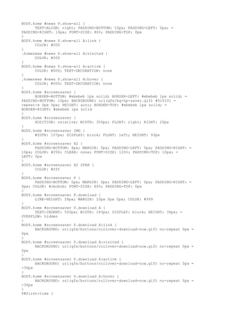 BODY.home #news P.show-all {
      TEXT-ALIGN: right; PADDING-BOTTOM: 10px; PADDING-LEFT: 0px; =
PADDING-RIGHT: 10px; FONT-SIZE: 80%; PADDING-TOP: 0px
}
BODY.home #news P.show-all A:link {
      COLOR: #000
}
.homenews #news P.show-all A:visited {
      COLOR: #000
}
BODY.home #news P.show-all A:active {
      COLOR: #000; TEXT-DECORATION: none
}
.homenews #news P.show-all A:hover {
      COLOR: #000; TEXT-DECORATION: none
}
BODY.home #screensaver {
      BORDER-BOTTOM: #ebebeb 1px solid; BORDER-LEFT: #ebebeb 1px solid; =
PADDING-BOTTOM: 10px; BACKGROUND: url(gfx/bg-hp-saver.gif) #010101 =
repeat-x 0px 0px; HEIGHT: auto; BORDER-TOP: #ebebeb 1px solid; =
BORDER-RIGHT: #ebebeb 1px solid
}
BODY.home #screensaver {
      POSITION: relative; WIDTH: 350px; FLOAT: right; RIGHT: 20px
}
BODY.home #screensaver IMG {
      WIDTH: 107px; DISPLAY: block; FLOAT: left; HEIGHT: 93px
}
BODY.home #screensaver H2 {
      PADDING-BOTTOM: 4px; MARGIN: 0px; PADDING-LEFT: 0px; PADDING-RIGHT: =
10px; COLOR: #f06; CLEAR: none; FONT-SIZE: 120%; PADDING-TOP: 10px; =
LEFT: 0px
}
BODY.home #screensaver H2 SPAN {
      COLOR: #fff
}
BODY.home #screensaver P {
      PADDING-BOTTOM: 0px; MARGIN: 0px; PADDING-LEFT: 0px; PADDING-RIGHT: =
0px; COLOR: #cbcbcb; FONT-SIZE: 80%; PADDING-TOP: 0px
}
BODY.home #screensaver P.download {
      LINE-HEIGHT: 28px; MARGIN: 10px 0px 0px; COLOR: #999
}
BODY.home #screensaver P.download A {
      TEXT-INDENT: 500px; WIDTH: 183px; DISPLAY: block; HEIGHT: 36px; =
OVERFLOW: hidden
}
BODY.home #screensaver P.download A:link {
      BACKGROUND: url(gfx/buttons/rollover-download-now.gif) no-repeat 0px =
0px
}
BODY.home #screensaver P.download A:visited {
      BACKGROUND: url(gfx/buttons/rollover-download-now.gif) no-repeat 0px =
0px
}
BODY.home #screensaver P.download A:active {
      BACKGROUND: url(gfx/buttons/rollover-download-now.gif) no-repeat 0px =
-36px
}
BODY.home #screensaver P.download A:hover {
      BACKGROUND: url(gfx/buttons/rollover-download-now.gif) no-repeat 0px =
-36px
}
P#first-time {
 