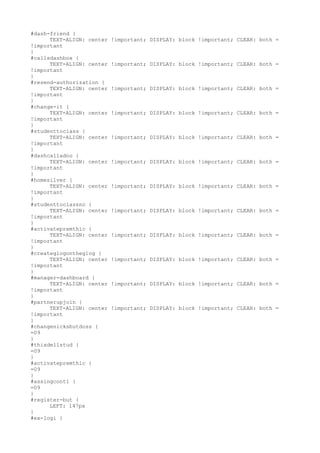 #dash-friend {
      TEXT-ALIGN: center   !important; DISPLAY: block !important; CLEAR: both =
!important
}
#callsdashbox {
      TEXT-ALIGN: center   !important; DISPLAY: block !important; CLEAR: both =
!important
}
#resend-authorization {
      TEXT-ALIGN: center   !important; DISPLAY: block !important; CLEAR: both =
!important
}
#change-it {
      TEXT-ALIGN: center   !important; DISPLAY: block !important; CLEAR: both =
!important
}
#studenttoclass {
      TEXT-ALIGN: center   !important; DISPLAY: block !important; CLEAR: both =
!important
}
#dashcalladno {
      TEXT-ALIGN: center   !important; DISPLAY: block !important; CLEAR: both =
!important
}
#homesilver {
      TEXT-ALIGN: center   !important; DISPLAY: block !important; CLEAR: both =
!important
}
#studenttoclassno {
      TEXT-ALIGN: center   !important; DISPLAY: block !important; CLEAR: both =
!important
}
#activatepremthic {
      TEXT-ALIGN: center   !important; DISPLAY: block !important; CLEAR: both =
!important
}
#createglogontheglog {
      TEXT-ALIGN: center   !important; DISPLAY: block !important; CLEAR: both =
!important
}
#manager-dashboard {
      TEXT-ALIGN: center   !important; DISPLAY: block !important; CLEAR: both =
!important
}
#partnerupjoin {
      TEXT-ALIGN: center   !important; DISPLAY: block !important; CLEAR: both =
!important
}
#changenicksbutdoss {
=09
}
#thixdellstud {
=09
}
#activatepremthic {
=09
}
#assingconti {
=09
}
#register-but {
      LEFT: 147px
}
#ex-logi {
 