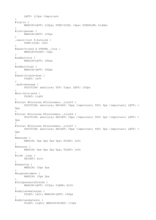 LEFT: 115px !important
}
#log-in {
      MARGIN-LEFT: 125px; FONT-SIZE: 14px; OVERFLOW: hidden
}
#lost-passwo {
      MARGIN-LEFT: 125px
}
.users-list P.butnorm {
      FONT-SIZE: 100%
}
#dash-friend A STRONG .icos {
      MARGIN-RIGHT: 10px
}
#addbutthix {
      MARGIN-LEFT: 185px
}
#addbutthix2 {
      MARGIN-LEFT: 180px
}
#dash-friend-down {
      FLOAT: left
}
.dash-message {
      POSITION: absolute; TOP: 53px; LEFT: 100px
}
#but-thix-send {
      FLOAT: right
}
#footer #footarea #footermenu .icon63 {
      POSITION: absolute; HEIGHT: 54px !important; TOP: 0px !important; LEFT: =
0px
}
#footer #footarea #footermenu .icon64 {
      POSITION: absolute; HEIGHT: 54px !important; TOP: 0px !important; LEFT: =
0px
}
#footer #footarea #footermenu .icon67 {
      POSITION: absolute; HEIGHT: 54px !important; TOP: 0px !important; LEFT: =
0px
}
#messumo {
      MARGIN: 5px 0px 0px 5px; FLOAT: left
}
#messuno {
      MARGIN: 5px 0px 0px 5px; FLOAT: left
}
#side .logo {
      HEIGHT: auto
}
#dowanttp {
      MARGIN: 10px 0px
}
#buypremiummon {
      MARGIN: 10px 0px
}
#thixpasswordfrends {
      MARGIN-LEFT: 147px; CLEAR: both
}
#addclassmatesyes {
      FLOAT: left; MARGIN-LEFT: 140px
}
#addclassmatesno {
      FLOAT: right; MARGIN-RIGHT: 115px
 