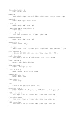 }
#changenicksbutdoss {
      MARGIN-TOP: 15px
}
#but-nick {
      TEXT-ALIGN: right; DISPLAY: block !important; MARGIN-RIGHT: 20px
}
#dashedit {
      MARGIN-TOP: 5px; FLOAT: right
}
#dashdel {
      MARGIN-TOP: 5px; FLOAT: left
}
.class-view .back-to-dashboard {
      RIGHT: 20px
}
#dashmessfren {
      POSITION: absolute; TOP: 147px; RIGHT: 5px
}
#manage-students {
      MARGIN-TOP: 5px; FLOAT: left
}
#passwordnew {
      MARGIN-RIGHT: 175px
}
#newmailgu {
      TEXT-ALIGN: right; DISPLAY: block !important; MARGIN-RIGHT: 192px
}
#profiletopbut {
      Z-INDEX: 15; POSITION: absolute; TOP: 128px; LEFT: 738px
}
#profilebottmbut {
      POSITION: relative; MARGIN-BOTTOM: 10px; LEFT: 400px
}
#creatclassbut {
      MARGIN: 10px 240px 0px 0px
}
#addstudtoclass {
      MARGIN: 5px 0px 0px 17px
}
#assingstudent {
      MARGIN-RIGHT: 17px; LEFT: 600px
}
#saveprojec {
      MARGIN-TOP: 10px
}
#startprojec {
      FLOAT: right
}
.lolo {
      DISPLAY: inline-block; FLOAT: left
}
#edu-my-friends P {
      MARGIN-BOTTOM: 0px !important; FONT-SIZE: 100% !important
}
#allfrednbutadd {
      POSITION: relative; FLOAT: left; TOP: 3px; LEFT: 3px
}
#allfrednbutassin {
      POSITION: relative; FLOAT: left; TOP: 3px; LEFT: 3px
}
#allfrednbutclas {
      POSITION: relative; FLOAT: left; TOP: 3px; LEFT: 3px
}
 