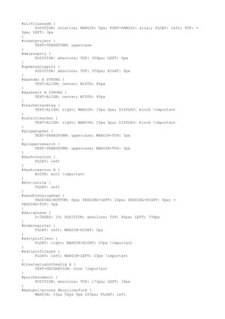 #allfclassadd {
      POSITION: relative; MARGIN: 0px; FONT-FAMILY: arial; FLOAT: left; TOP: =
3px; LEFT: 3px
}
#creatproject {
      TEXT-TRANSFORM: uppercase
}
#deleteproj {
      POSITION: absolute; TOP: 350px; LEFT: 0px
}
#updateglogproj {
      POSITION: absolute; TOP: 350px; RIGHT: 0px
}
#dashdel A STRONG {
      TEXT-ALIGN: center; WIDTH: 40px
}
#dashedit A STRONG {
      TEXT-ALIGN: center; WIDTH: 40px
}
#teachersavetag {
      TEXT-ALIGN: right; MARGIN: 10px 0px; DISPLAY: block !important
}
#rateitteacher {
      TEXT-ALIGN: right; MARGIN: 10px 0px; DISPLAY: block !important
}
#gloggsupdat {
      TEXT-TRANSFORM: uppercase; MARGIN-TOP: 5px
}
#gloggerssearch {
      TEXT-TRANSFORM: uppercase; MARGIN-TOP: 5px
}
#dashcreatnon {
      FLOAT: left
}
#dashcreatnon A {
      WIDTH: auto !important
}
#btn-invite {
      FLOAT: left
}
#sendfrenglogdown {
      PADDING-BOTTOM: 0px; PADDING-LEFT: 10px; PADDING-RIGHT: 0px; =
PADDING-TOP: 5px
}
#designsave {
      Z-INDEX: 15; POSITION: absolute; TOP: 86px; LEFT: 738px
}
#homeregister {
      FLOAT: left; MARGIN-RIGHT: 5px
}
#editprofileno {
      FLOAT: right; MARGIN-RIGHT: 20px !important
}
#editprofileyes {
      FLOAT: left; MARGIN-LEFT: 20px !important
}
#createglogontheglog A {
      TEXT-DECORATION: none !important
}
#purchenowmult {
      POSITION: absolute; TOP: 172px; LEFT: 18px
}
#makupni-proces #buylicenform {
      MARGIN: 10px 50px 0px 205px; FLOAT: left
 
