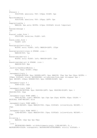 }
#fansall {
      POSITION: absolute; TOP: 146px; RIGHT: 4px
}
#purchnowmulty {
      POSITION: absolute; TOP: 180px; LEFT: 0px
}
#applyclosethx {
      MARGIN: 0px auto; WIDTH: 123px; DISPLAY: block !important
}
#sendallmesage {
=09
}
#cancel_order_form {
      POSITION: relative; FLOAT: left
}
#send_order_form {
      FLOAT: left
}
#assign-project-class {
      WIDTH: auto; FLOAT: left; MARGIN-LEFT: 105px
}
#assign-project-class A STRONG .icos {
      MARGIN-TOP: 7px
}
#send-reminder-all {
      WIDTH: auto; FLOAT: left; MARGIN-LEFT: 10px
}
#send-reminder-all A STRONG .icos {
      MARGIN-TOP: 8px
}
.back-to-dashboard#edres {
      TOP: 50px; RIGHT: 248px
}
.managment-login {
      BORDER-BOTTOM: 0px; BORDER-LEFT: 0px; MARGIN: 30px 0px 0px 20px; WIDTH: =
399px; DISPLAY: block; BACKGROUND: url(gfx/edu/form.jpg) no-repeat 0px =
0px; HEIGHT: 244px; BORDER-TOP: 0px; BORDER-RIGHT: 0px
}
.managment-login P {
      FONT-SIZE: 13px
}
.managment-login FORM {
      PADDING-BOTTOM: 0px; PADDING-LEFT: 0px; PADDING-RIGHT: 0px; =
PADDING-TOP: 50px
}
.managment-login FORM LABEL {
      TEXT-ALIGN: right; MARGIN: 0px 15px 0px 20px; WIDTH: 60px; COLOR: =
#83838d; FONT-WEIGHT: bold
}
.managment-login FORM LABEL {
      LINE-HEIGHT: 20px; MARGIN-TOP: 10px; DISPLAY: inline-block; HEIGHT: =
20px
}
.managment-login FORM INPUT {
      LINE-HEIGHT: 20px; MARGIN-TOP: 10px; DISPLAY: inline-block; HEIGHT: =
20px
}
#licenlog {
      MARGIN: 10px 0px 0px 88px
}
.icos {
      BACKGROUND-IMAGE: url(bfw/elements.png); LINE-HEIGHT: 0; =
BACKGROUND-COLOR: transparent; BACKGROUND-ATTACHMENT: scroll; DISPLAY: =
 