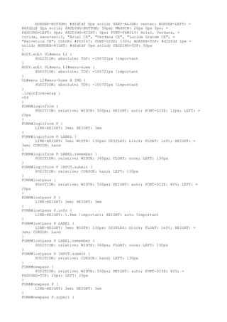 BORDER-BOTTOM: #dfdfdf 0px solid; TEXT-ALIGN: center; BORDER-LEFT: =
#dfdfdf 0px solid; PADDING-BOTTOM: 50px; MARGIN: 20px 0px 0px; =
PADDING-LEFT: 0px; PADDING-RIGHT: 0px; FONT-FAMILY: Arial, Verdana, =
lucida, sans-serif, "Arial CE", "Verdana CE", "Lucida Grande CE", =
"Helvetica CE"; COLOR: #ff0167; FONT-SIZE: 130%; BORDER-TOP: #dfdfdf 1px =
solid; BORDER-RIGHT: #dfdfdf 0px solid; PADDING-TOP: 50px
}
BODY.edit UL#menu LI {
      POSITION: absolute; TOP: -100721px !important
}
BODY.edit UL#menu LI#menu-home {
      POSITION: absolute; TOP: -100721px !important
}
UL#menu LI#menu-home A IMG {
      POSITION: absolute; TOP: -100721px !important
}
.loginform-wrap {
=09
}
FORM#loginform {
      POSITION: relative; WIDTH: 500px; HEIGHT: auto; FONT-SIZE: 12px; LEFT: =
20px
}
FORM#loginform P {
      LINE-HEIGHT: 3em; HEIGHT: 3em
}
FORM#loginform P LABEL {
      LINE-HEIGHT: 3em; WIDTH: 130px; DISPLAY: block; FLOAT: left; HEIGHT: =
3em; CURSOR: hand
}
FORM#loginform P LABEL.remember {
      POSITION: relative; WIDTH: 360px; FLOAT: none; LEFT: 130px
}
FORM#loginform P INPUT.submit {
      POSITION: relative; CURSOR: hand; LEFT: 130px
}
FORM#lostpass {
      POSITION: relative; WIDTH: 500px; HEIGHT: auto; FONT-SIZE: 80%; LEFT: =
20px
}
FORM#lostpass P {
      LINE-HEIGHT: 3em; HEIGHT: 3em
}
FORM#lostpass P.info {
      LINE-HEIGHT: 1.4em !important; HEIGHT: auto !important
}
FORM#lostpass P LABEL {
      LINE-HEIGHT: 3em; WIDTH: 130px; DISPLAY: block; FLOAT: left; HEIGHT: =
3em; CURSOR: hand
}
FORM#lostpass P LABEL.remember {
      POSITION: relative; WIDTH: 360px; FLOAT: none; LEFT: 130px
}
FORM#lostpass P INPUT.submit {
      POSITION: relative; CURSOR: hand; LEFT: 130px
}
FORM#newpass {
      POSITION: relative; WIDTH: 500px; HEIGHT: auto; FONT-SIZE: 80%; =
PADDING-TOP: 20px; LEFT: 20px
}
FORM#newpass P {
      LINE-HEIGHT: 3em; HEIGHT: 3em
}
FORM#newpass P.submit {
 