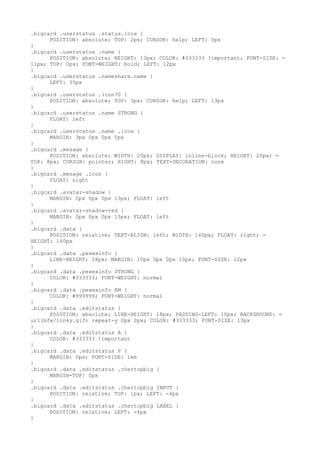 .bigcard .userstatus .status.icos {
      POSITION: absolute; TOP: 2px; CURSOR: help; LEFT: 0px
}
.bigcard .userstatus .name {
      POSITION: absolute; HEIGHT: 13px; COLOR: #333333 !important; FONT-SIZE: =
11px; TOP: 0px; FONT-WEIGHT: bold; LEFT: 12px
}
.bigcard .userstatus .nameshare.name {
      LEFT: 35px
}
.bigcard .userstatus .icon70 {
      POSITION: absolute; TOP: 3px; CURSOR: help; LEFT: 13px
}
.bigcard .userstatus .name STRONG {
      FLOAT: left
}
.bigcard .userstatus .name .icos {
      MARGIN: 3px 0px 0px 5px
}
.bigcard .mesage {
      POSITION: absolute; WIDTH: 20px; DISPLAY: inline-block; HEIGHT: 20px; =
TOP: 8px; CURSOR: pointer; RIGHT: 8px; TEXT-DECORATION: none
}
.bigcard .mesage .icos {
      FLOAT: right
}
.bigcard .avatar-shadow {
      MARGIN: 0px 0px 0px 13px; FLOAT: left
}
.bigcard .avatar-shadow-red {
      MARGIN: 0px 0px 0px 13px; FLOAT: left
}
.bigcard .data {
      POSITION: relative; TEXT-ALIGN: left; WIDTH: 140px; FLOAT: right; =
HEIGHT: 160px
}
.bigcard .data .pexexinfo {
      LINE-HEIGHT: 18px; MARGIN: 10px 0px 0px 10px; FONT-SIZE: 12px
}
.bigcard .data .pexexinfo STRONG {
      COLOR: #333333; FONT-WEIGHT: normal
}
.bigcard .data .pexexinfo EM {
      COLOR: #999999; FONT-WEIGHT: normal
}
.bigcard .data .editstatus {
      POSITION: absolute; LINE-HEIGHT: 18px; PADDING-LEFT: 10px; BACKGROUND: =
url(bfw/linky.gif) repeat-y 0px 0px; COLOR: #333333; FONT-SIZE: 13px
}
.bigcard .data .editstatus A {
      COLOR: #333333 !important
}
.bigcard .data .editstatus P {
      MARGIN: 0px; FONT-SIZE: 1em
}
.bigcard .data .editstatus .chertopbig {
      MARGIN-TOP: 0px
}
.bigcard .data .editstatus .chertopbig INPUT {
      POSITION: relative; TOP: 1px; LEFT: -4px
}
.bigcard .data .editstatus .chertopbig LABEL {
      POSITION: relative; LEFT: -4px
}
 