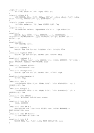 .bigcard .access {
      POSITION: relative; TOP: 25px; LEFT: 8px
}
.bigcard .access A {
      LINE-HEIGHT: 13px; WIDTH: 120px; DISPLAY: inline-block; FLOAT: left; =
COLOR: #006699; MARGIN-LEFT: 5px; FONT-SIZE: 11px
}
.bigcard .access .iconone {
      POSITION: relative; TOP: 3px; MARGIN-RIGHT: 7px
}
.bigcard #send {
      FONT-FAMILY: Verdana !important; FONT-SIZE: 11px !important
}
.smallcard {
      MARGIN: 2px; WIDTH: 157px; DISPLAY: block; BACKGROUND: =
url(bfw/user/bg-friend-small.jpg) no-repeat 0px 0px; FLOAT: left; =
HEIGHT: 87px
}
.smallcard EM {
      FONT-WEIGHT: normal
}
.smallcard .tophead {
      MARGIN: 8px 5px 0px 6px; DISPLAY: block; HEIGHT: 17px
}
.smallcard .tophead SPAN {
      MARGIN: 3px 5px 0px 0px; FLOAT: left; CURSOR: help
}
.smallcard .tophead A {
      WIDTH: 130px; FLOAT: left; HEIGHT: 13px; COLOR: #333333; FONT-SIZE: =
11px; OVERFLOW: hidden; FONT-WEIGHT: bold
}
.smallcard .tophead A:hover {
      TEXT-DECORATION: none
}
.smallcard .strongavatar {
      MARGIN: 2px 0px 0px 7px; FLOAT: left; HEIGHT: 52px
}
.smallcard .strongavatar A {
      HEIGHT: 50px
}
.smallcard .info {
      LINE-HEIGHT: 18px; WIDTH: 88px; FLOAT: right; FONT-SIZE: 11px; =
MARGIN-RIGHT: 5px
}
.smallcard .manipul {
      LINE-HEIGHT: 18px; WIDTH: 88px; FLOAT: right; FONT-SIZE: 11px; =
MARGIN-RIGHT: 5px
}
.smallcard .info STRONG {
      COLOR: #333333; FONT-WEIGHT: normal
}
.smallcard .info EM {
      COLOR: #999999
}
.smallcard .info EM A {
      MARGIN-TOP: 0px !important; FLOAT: none; COLOR: #999999; =
TEXT-DECORATION: none
}
.smallcard .info EM A:hover {
      TEXT-DECORATION: underline
}
.smallcard .info A {
      MARGIN-TOP: 7px; FLOAT: left; TEXT-DECORATION: none
}
 