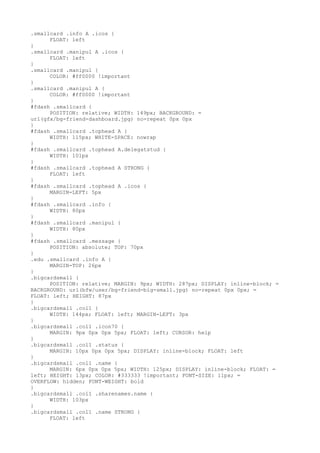 .smallcard .info A .icos {
      FLOAT: left
}
.smallcard .manipul A .icos {
      FLOAT: left
}
.smallcard .manipul {
      COLOR: #ff0000 !important
}
.smallcard .manipul A {
      COLOR: #ff0000 !important
}
#fdash .smallcard {
      POSITION: relative; WIDTH: 149px; BACKGROUND: =
url(gfx/bg-friend-dashboard.jpg) no-repeat 0px 0px
}
#fdash .smallcard .tophead A {
      WIDTH: 115px; WHITE-SPACE: nowrap
}
#fdash .smallcard .tophead A.delegatstud {
      WIDTH: 101px
}
#fdash .smallcard .tophead A STRONG {
      FLOAT: left
}
#fdash .smallcard .tophead A .icos {
      MARGIN-LEFT: 5px
}
#fdash .smallcard .info {
      WIDTH: 80px
}
#fdash .smallcard .manipul {
      WIDTH: 80px
}
#fdash .smallcard .message {
      POSITION: absolute; TOP: 70px
}
.edu .smallcard .info A {
      MARGIN-TOP: 26px
}
.bigcardsmall {
      POSITION: relative; MARGIN: 9px; WIDTH: 287px; DISPLAY: inline-block; =
BACKGROUND: url(bfw/user/bg-friend-big-small.jpg) no-repeat 0px 0px; =
FLOAT: left; HEIGHT: 87px
}
.bigcardsmall .col1 {
      WIDTH: 144px; FLOAT: left; MARGIN-LEFT: 3px
}
.bigcardsmall .col1 .icon70 {
      MARGIN: 9px 0px 0px 5px; FLOAT: left; CURSOR: help
}
.bigcardsmall .col1 .status {
      MARGIN: 10px 0px 0px 5px; DISPLAY: inline-block; FLOAT: left
}
.bigcardsmall .col1 .name {
      MARGIN: 6px 0px 0px 5px; WIDTH: 125px; DISPLAY: inline-block; FLOAT: =
left; HEIGHT: 13px; COLOR: #333333 !important; FONT-SIZE: 11px; =
OVERFLOW: hidden; FONT-WEIGHT: bold
}
.bigcardsmall .col1 .sharenames.name {
      WIDTH: 103px
}
.bigcardsmall .col1 .name STRONG {
      FLOAT: left
 
