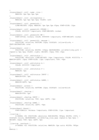 }
.bigcardsmall .col1 .name .icos {
      MARGIN: 2px 0px 0px 5px
}
.bigcardsmall .col1 .strongavatar {
      MARGIN: 5px 0px 0px 5px; FLOAT: left
}
.bigcardsmall .col1 .pexexinfo {
      LINE-HEIGHT: 20px; MARGIN: 3px 0px 0px 65px; FONT-SIZE: 12px
}
.bigcardsmall .col1 .pexexinfo STRONG {
      COLOR: #333333 !important; FONT-WEIGHT: normal
}
.bigcardsmall .col1 .pexexinfo EM {
      FONT-STYLE: normal; COLOR: #999999 !important; FONT-WEIGHT: normal
}
.bigcardsmall .col1 .pexexinfo .mesage {
      POSITION: relative; BOTTOM: 22px; DISPLAY: inline-block; =
TEXT-DECORATION: none
}
.bigcardsmall .col2 {
      POSITION: relative; WIDTH: 140px; BACKGROUND: url(bfw/linky.gif) =
repeat-y 0px 0px; FLOAT: right; HEIGHT: 55px; TOP: 20px
}
.bigcardsmall .col2 .editstatus {
      POSITION: absolute; LINE-HEIGHT: 16px !important; COLOR: #333333; =
MARGIN-LEFT: 10px; FONT-SIZE: 13px !important; TOP: -8px
}
.bigcardsmall .col2 .editstatus A {
      COLOR: #333333 !important
}
.bigcardsmall .col2 .editstatus P {
      MARGIN: 0px
}
.bigcardsmall .col2 .editstatus INPUT {
      MARGIN-TOP: 3px
}
.bigcardsmall .col2 .editstatus LABEL {
      MARGIN-LEFT: 5px
}
.bigcardsmall .access {
      POSITION: relative; BOTTOM: 22px; DISPLAY: inline-block
}
.bigcardsmall .chertop {
      MARGIN-TOP: 5px
}
.bigcardsmall .chertop INPUT {
      POSITION: relative; TOP: 2px; LEFT: -3px
}
.bigcardsmall .chertop LABEL {
      POSITION: relative; LEFT: -8px
}
.bigcardsmall #send {
      FONT-FAMILY: Verdana !important; FONT-SIZE: 11px !important
}
.line-top {
      Z-INDEX: 40; POSITION: absolute; MIN-WIDTH: 980px; WIDTH: 100%; =
DISPLAY: block; BACKGROUND: url(bfw/top_line.jpg) repeat-x 0px 0px; =
HEIGHT: 42px; TOP: 0px; LEFT: 0px
}
.line-top .centhack {
      Z-INDEX: 42; POSITION: relative; MARGIN: 0px auto; WIDTH: 980px
}
#menus {
 