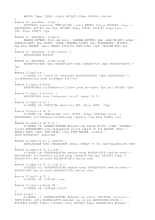 WIDTH: 28px; FLOAT: right; HEIGHT: 28px; CURSOR: pointer
}
#menus LI .menuUser .links {
      POSITION: absolute; TEXT-ALIGN: right; WIDTH: 114px; DISPLAY: none; =
BACKGROUND: #ffffff 0px 0px; HEIGHT: 49px; COLOR: #ffffff !important; =
TOP: 34px; RIGHT: -1px
}
#menus LI .menuUser .links A {
      BORDER-BOTTOM: #ccc 1px solid; PADDING-BOTTOM: 6px; LINE-HEIGHT: 12px; =
PADDING-LEFT: 6px; WIDTH: 102px; PADDING-RIGHT: 6px; BACKGROUND: #f2f2f2 =
0px 0px; HEIGHT: 12px; COLOR: #333333; FONT-SIZE: 12px; PADDING-TOP: 6px
}
#menus LI .menuUser .links A:hover {
      BACKGROUND: #ffffff
}
#menus LI .menuUser .links A.log {
      BORDER-BOTTOM: 0px; BORDER-LEFT: 0px; BORDER-TOP: 0px; BORDER-RIGHT: =
0px
}
#menus LI.explore {
      Z-INDEX: 50; POSITION: relative; PADDING-RIGHT: 18px; BACKGROUND: =
url(bfw/munuroll.png) no-repeat 100% 50%
}
#menus LI.explore:hover {
      BACKGROUND: url(bfw/munurollhover.png) no-repeat 0px 1px; HEIGHT: 42px
}
#menus LI.explore A:hover {
      BACKGROUND: none transparent scroll repeat 0% 0%
}
#menus LI.explore UL {
      Z-INDEX: 52; POSITION: absolute; TOP: 32px; LEFT: -30px
}
#menus LI.explore UL LI {
      Z-INDEX: 54; TEXT-ALIGN: left; WIDTH: 220px; DISPLAY: block; =
BACKGROUND: url(bfw/munurolldown.png) repeat-y -1px 0px; FLOAT: none
}
#menus LI.explore UL LI A {
      Z-INDEX: 56; BORDER-BOTTOM: #e4e4e4 1px solid; WIDTH: 172px; DISPLAY: =
block; BACKGROUND: none transparent scroll repeat 0% 0%; HEIGHT: 42px; =
MARGIN-LEFT: 10px; FONT-SIZE: 17px; FONT-WEIGHT: normal; =
TEXT-DECORATION: underline
}
#menus LI.explore UL LI A:hover {
      BACKGROUND: none transparent scroll repeat 0% 0%; TEXT-DECORATION: none
}
#menus LI.explore UL LI.last {
      Z-INDEX: 58; BORDER-BOTTOM: medium none; BORDER-LEFT: medium none; =
BACKGROUND: url(bfw/munurolllast.png) repeat-y 0px 0px; HEIGHT: 47px; =
BORDER-TOP: medium none; BORDER-RIGHT: medium none
}
#menus LI.explore UL LI.last A {
      Z-INDEX: 60; BORDER-BOTTOM: medium none; BORDER-LEFT: medium none; =
BORDER-TOP: medium none; BORDER-RIGHT: medium none
}
#menus LI.explore UL {
      Z-INDEX: 62; DISPLAY: none
}
#menus LI.explore:hover UL {
      Z-INDEX: 64; DISPLAY: block
}
#search-spot {
      Z-INDEX: 15; BORDER-BOTTOM: #e0e0e0 1px solid; POSITION: absolute; =
TEXT-ALIGN: left; BORDER-LEFT: #e0e0e0 1px solid; BACKGROUND-COLOR: =
#f8f8f8; WIDTH: 320px; DISPLAY: none; HEIGHT: 90px; BORDER-TOP: #e0e0e0 =
 