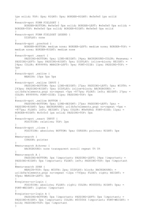 1px solid; TOP: 0px; RIGHT: 0px; BORDER-RIGHT: #e0e0e0 1px solid
}
#search-spot FORM FIELDSET {
      BORDER-BOTTOM: #e0e0e0 0px solid; BORDER-LEFT: #e0e0e0 0px solid; =
BORDER-TOP: #e0e0e0 0px solid; BORDER-RIGHT: #e0e0e0 0px solid
}
#search-spot FORM FIELDSET LEGEND {
      DISPLAY: none
}
#search-spot .prechod {
      BORDER-BOTTOM: medium none; BORDER-LEFT: medium none; BORDER-TOP: =
medium none; BORDER-RIGHT: medium none
}
#search-spot .exact {
      PADDING-BOTTOM: 0px; LINE-HEIGHT: 24px; BACKGROUND-COLOR: #eaeaea; =
PADDING-LEFT: 5px; PADDING-RIGHT: 5px; DISPLAY: inline-block; HEIGHT: =
24px; COLOR: #999999; MARGIN-LEFT: 5px; FONT-SIZE: 11px; PADDING-TOP: =
0px
}
#search-spot .exline {
      MARGIN: 10px 5px 5px
}
#search-spot .exline INPUT {
      PADDING-BOTTOM: 0px; LINE-HEIGHT: 27px; PADDING-LEFT: 5px; WIDTH: =
243px; PADDING-RIGHT: 5px; DISPLAY: inline-block; BACKGROUND: =
url(bfw/elements.png) no-repeat -5px -877px; FLOAT: left; HEIGHT: 27px; =
COLOR: #999999; FONT-SIZE: 11px; PADDING-TOP: 0px
}
#search-spot .exline BUTTON {
      PADDING-BOTTOM: 0px; LINE-HEIGHT: 27px; PADDING-LEFT: 5px; =
PADDING-RIGHT: 5px; BACKGROUND: url(bfw/elements.png) no-repeat -5px =
-877px; FLOAT: left; HEIGHT: 27px; COLOR: #8e8d8d; FONT-SIZE: 11px; =
BORDER-RIGHT: #c0c0c0 1px solid; PADDING-TOP: 0px
}
#search-spot .exact INPUT {
      POSITION: relative; TOP: 2px
}
#search-spot .close {
      POSITION: absolute; BOTTOM: 5px; CURSOR: pointer; RIGHT: 5px
}
#menu-search {
      CURSOR: pointer
}
#menu-search A:hover {
      BACKGROUND: none transparent scroll repeat 0% 0%
}
#menu-search A {
      PADDING-BOTTOM: 3px !important; PADDING-LEFT: 28px !important; =
PADDING-RIGHT: 0px !important; FLOAT: left; PADDING-TOP: 0px !important
}
#menu-search SPAN {
      MARGIN-TOP: 0px; WIDTH: 2px; DISPLAY: block; BACKGROUND: =
url(bfw/elements.png) no-repeat -12px -793px; FLOAT: right; HEIGHT: =
40px; MARGIN-LEFT: 3px
}
#register-or-login {
      POSITION: absolute; FLOAT: right; COLOR: #000000; RIGHT: 0px; =
FONT-WEIGHT: lighter !important
}
#register-or-login A {
      PADDING-BOTTOM: 0px !important; PADDING-LEFT: 0px !important; =
PADDING-RIGHT: 0px !important; COLOR: #ff0066 !important; FONT-WEIGHT: =
bold; PADDING-TOP: 0px !important
}
 
