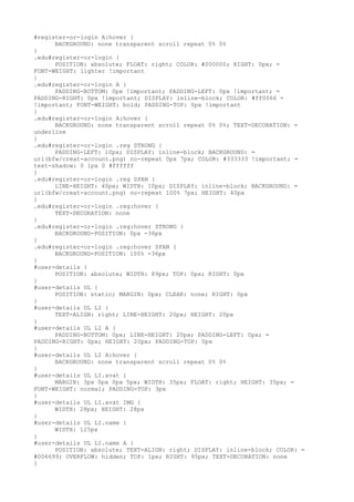 #register-or-login A:hover {
      BACKGROUND: none transparent scroll repeat 0% 0%
}
.edu#register-or-login {
      POSITION: absolute; FLOAT: right; COLOR: #000000; RIGHT: 0px; =
FONT-WEIGHT: lighter !important
}
.edu#register-or-login A {
      PADDING-BOTTOM: 0px !important; PADDING-LEFT: 0px !important; =
PADDING-RIGHT: 0px !important; DISPLAY: inline-block; COLOR: #ff0066 =
!important; FONT-WEIGHT: bold; PADDING-TOP: 0px !important
}
.edu#register-or-login A:hover {
      BACKGROUND: none transparent scroll repeat 0% 0%; TEXT-DECORATION: =
underline
}
.edu#register-or-login .reg STRONG {
      PADDING-LEFT: 10px; DISPLAY: inline-block; BACKGROUND: =
url(bfw/creat-account.png) no-repeat 0px 7px; COLOR: #333333 !important; =
text-shadow: 0 1px 0 #ffffff
}
.edu#register-or-login .reg SPAN {
      LINE-HEIGHT: 40px; WIDTH: 10px; DISPLAY: inline-block; BACKGROUND: =
url(bfw/creat-account.png) no-repeat 100% 7px; HEIGHT: 40px
}
.edu#register-or-login .reg:hover {
      TEXT-DECORATION: none
}
.edu#register-or-login .reg:hover STRONG {
      BACKGROUND-POSITION: 0px -36px
}
.edu#register-or-login .reg:hover SPAN {
      BACKGROUND-POSITION: 100% -36px
}
#user-details {
      POSITION: absolute; WIDTH: 89px; TOP: 0px; RIGHT: 0px
}
#user-details UL {
      POSITION: static; MARGIN: 0px; CLEAR: none; RIGHT: 0px
}
#user-details UL LI {
      TEXT-ALIGN: right; LINE-HEIGHT: 20px; HEIGHT: 20px
}
#user-details UL LI A {
      PADDING-BOTTOM: 0px; LINE-HEIGHT: 20px; PADDING-LEFT: 0px; =
PADDING-RIGHT: 0px; HEIGHT: 20px; PADDING-TOP: 0px
}
#user-details UL LI A:hover {
      BACKGROUND: none transparent scroll repeat 0% 0%
}
#user-details UL LI.avat {
      MARGIN: 3px 0px 0px 5px; WIDTH: 35px; FLOAT: right; HEIGHT: 35px; =
FONT-WEIGHT: normal; PADDING-TOP: 3px
}
#user-details UL LI.avat IMG {
      WIDTH: 28px; HEIGHT: 28px
}
#user-details UL LI.name {
      WIDTH: 125px
}
#user-details UL LI.name A {
      POSITION: absolute; TEXT-ALIGN: right; DISPLAY: inline-block; COLOR: =
#006699; OVERFLOW: hidden; TOP: 1px; RIGHT: 95px; TEXT-DECORATION: none
}
 